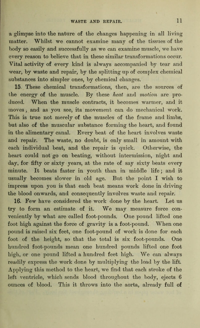a glimpse into the nature of the changes happening in all living matter. Whilst we cannot examine many of the tissues of the body so easily and successfully as we can examine muscle, we have every reason to believe that in these similar transformations occur. Vital activity of every kind is always accompanied by tear and wear, by waste and repair, by the splitting up of complex chemical substances into simpler ones, by chemical changes. 15 These chemical transformations, then, are the sources of the energy of the muscle. By these heat and motion are pro- duced. When the muscle contracts, it becomes warmer, and it moves, and as you see, its movement can do mechanical work. This is true not merely of the muscles of the frame and limbs, but also of the muscular substance forming the heart, and found in the alimentary canal. Every beat of the heart involves waste and repair. The waste, no doubt, is only small in amount with each individual beat, and the repair is quick. Otherwise, the heart could not go on beating, without intermission, night and day, for fifty or sixty years, at the rate of say sixty beats every minute. It beats faster in youth than in middle life; and it usually becomes slower in old age. But the point I wish to impress upon you is that each beat means work done in driving the blood onwards, and consequently involves waste and repair. 16. Few have considered the work done by the heart. Let us try to form an estimate of it. We may measure force con- veniently by what are called foot-pounds. One pound lifted one foot high against the force of gravity is a foot-pound. When one pound is raised six feet, one foot-pound of work is done for each foot of the height, so that the total is six foot-pounds. One hundred foot-pounds mean one hundred pounds lifted one foot high, or one pound lifted a hundred feet high. We can always readily express the work done by multiplying the load by the lift. Applying this method to the heart, we find that each stroke of the left ventricle, which sends blood throughout the body, ejects 6 ounces of blood. This it throws into the aorta, already full of