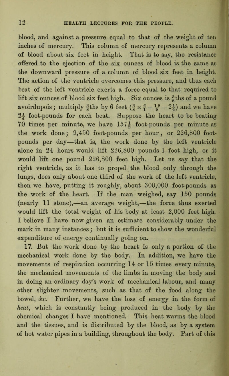 blood, and against a pressure equal to that of the weight of ten inches of mercury. This column of mercury represents a column of blood about six feet in height. That is to say, the resistance offered to the ejection of the six ounces of blood is the same as the downward pressure of a column of blood six feet in height. The action of the ventricle overcomes this pressure, and thus each beat of the left ventricle exerts a force equal to that required to lift six ounces of blood six feet high. Six ounces is |ths of a pound avoirdupois; multiply §ths by 6 feet (f x f = 1g8 = 2J) and we have 2|- foot-pounds for each beat. Suppose the heart to be beating 70 times per minute, we have 15 7 J foot-pounds per minute as the work done; 9,450 foot-pounds per hour, or 226,800 foot- pounds per day—that is, the work done by the left ventricle alone in 24 hours would lift 226,800 pounds 1 foot high, or it would lift one pound 226,800 feet high. Let us say that the right ventricle, as it has to propel the blood only through the lungs, does only about one third of the work of the left ventricle, then we have, putting it roughly, about 300,000 foot-pounds as the work of the heart. If the man weighed, say 150 pounds (nearly 11 stone),—an average weight,—the force thus exerted would lift the total weight of his body at least 2,000 feet high. I believe I have now given an estimate considerably under the mark in many instances; but it is sufficient to show the wonderful expenditure of energy continually going on. 17. But the work done by the heart is only a portion of the mechanical work done by the body. In addition, we have the movements of respiration occurring 14 or 15 times every minute, the mechanical movements of the limbs in moving the body and in doing an ordinary day’s work of mechanical labour, and many other slighter movements, such as that of the food along the bowel, &c. Further, we have the loss of energy in the form of heat, which is constantly being produced in the body by the chemical changes I have mentioned. This heat warms the blood and the tissues, and is distributed by the blood, as by a system of hot water pipes in a building, throughout the body. Part of this
