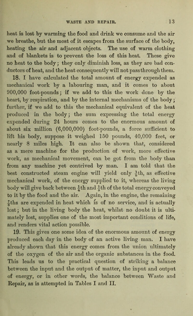 heat is lost by warming the food and drink we consume and the air we breathe, but the most of it escapes from the surface of the body, heating the air and adjacent objects. The use of warm clothing and of blankets is to prevent the loss of this heat. These give no heat to the body; they only diminish loss, as they are bad con- ductors of heat, and the heat consequently will not passthrough them. 18. I have calculated the total amount of energy expended as mechanical work by a labouring man, and it comes to about 900,000 foot-pounds; if we add to this the work done by the heart, by respiration, and by the internal mechanisms of the body; further, if we add to this the mechanical equivalent of the heat produced in the body; the sum expressing the total energy expended during 24 hours comes to the enormous amount of about six million (6,000,000) foot-pounds, a force sufficient to lift his body, suppose it weighed 150 pounds, 40,000 feet, or nearly 8 miles high. It can also be shown that, considered as a mere machine for the production of work, more effective work, as mechanical movement, can be got from the body than from any machine yet contrived by man. I am told that the best constructed steam engine will yield only |th, as effective mechanical work, of the energy supplied to it, whereas the living body will give back between ^th and -|th of the total energy conveyed to it by the food and the air. Again, in the engine, the remaining ■|ths are expended in heat which is of no service, and is actually lost; but in the living body the heat, whilst no doubt it is ulti- mately lost, supplies one of the most important conditions of life, and renders vital action possible. 19. This gives one some idea of the enormous amount of energy produced each day in the body of an active living man. I have already shown that this energy comes from the union ultimately of the oxygen of the air and the organic substances in the food. This leads us to the practical question of striking a balance between the input and the output of matter, the input and output of energy, or in other words, the balance between Waste and Repair, as is attempted in Tables I and II.
