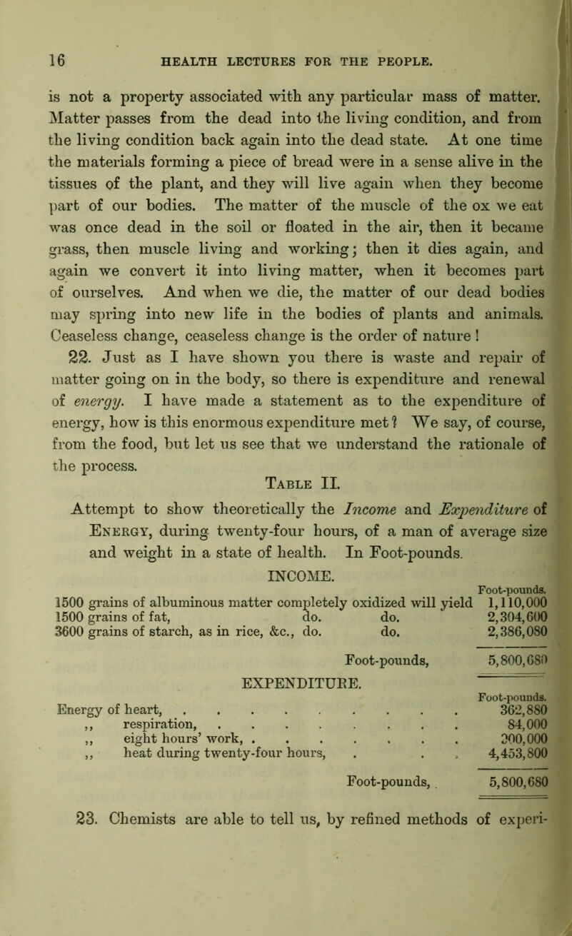 is not a property associated with any particular mass of matter. Matter passes from the dead into the living condition, and from the living condition back again into the dead state. At one time the materials forming a piece of bread were in a sense alive in the tissues of the plant, and they will live again when they become part of our bodies. The matter of the muscle of the ox we eat was once dead in the soil or floated in the air, then it became grass, then muscle living and working; then it dies again, and again we convert it into living matter, when it becomes part of ourselves. And when we die, the matter of our dead bodies may spring into new life in the bodies of plants and animals. Ceaseless change, ceaseless change is the order of nature ! 22. Just as I have shown you there is waste and repair of matter going on in the body, so there is expenditure and renewal of energy. I have made a statement as to the expenditure of energy, how is this enormous expenditure met? We say, of course, from the food, but let us see that we understand the rationale of the process. Table II. Attempt to show theoretically the Income and Expenditure of Energy, during twenty-four hours, of a man of average size and weight in a state of health. In Foot-pounds. INCOME. Foot-pounds. 1500 grains of albuminous matter completely oxidized will yield 1,110,000 1500 grains of fat, do. do. 2,304,600 3600 grains of starch, as in rice, &c., do. do. 2,386,080 Foot-pounds, 5,800,680 EXPENDITURE. Foot-pounds. Energy of heart, ........ 362,880 ,, respiration, ....... 84,000 ,, eight hours’ work, ...... 300,000 ,, heat during twenty-four hours, 4,453,800 Foot-pounds, 5,800,680 23. Chemists are able to tell us, by refined methods of experi-