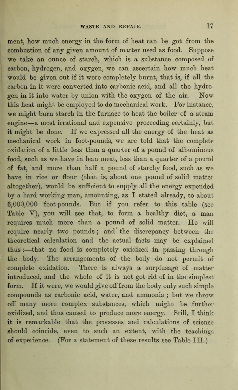 ment, how much energy in the form of heat can be got from the combustion of any given amount of matter used as food. Suppose we take an ounce of starch, which is a substance composed of carbon, hydrogen, and oxygen, we can ascertain how much heat would be given out if it were completely burnt, that is, if all the carbon in it were converted into carbonic acid, and all the hydro- gen in it into water by union with the oxygen of the air. Now this heat might be employed to do mechanical work. For instance, we might burn starch in the furnace to heat the boiler of a steam engine—a most irrational and expensive proceeding certainly, but it might be done. If we expressed all the energy of the heat as mechanical work in foot-pounds, we are told that the complete oxidation of a little less than a quarter of a pound -of albuminous food, such as we have in lean meat, less than a quarter of a pound of fat, and more than half a pound of starchy food, such as we have in rice or flour (that is, about one pound of solid matter altogether), would be sufficient to supply all the energy expended by a hard working man, amounting, as I stated already, to about 6,000,000 foot-pounds. But if you refer to this table (see Table V), you will see that, to form a healthy diet, a man requires much more than a pound of solid matter. He will require nearly two pounds; and the discrepancy between the theoretical calculation and the actual facts may be explained thus :—that no food is completely oxidized in passing through the body. The arrangements of the body do not permit of complete oxidation. There is always a surplusage of matter introduced, and the whole of it is not got rid of in the simplest form. If it were, we would give off from the body only such simple compounds as carbonic acid, water, and ammonia; but we throw off many more complex substances, which might be further oxidized, and thus caused to produce more energy. Still, I think it is remarkable that the processes and calculations of science should coincide, even to such an extent, with the teachings of experience. (For a statement of these results see Table III.)