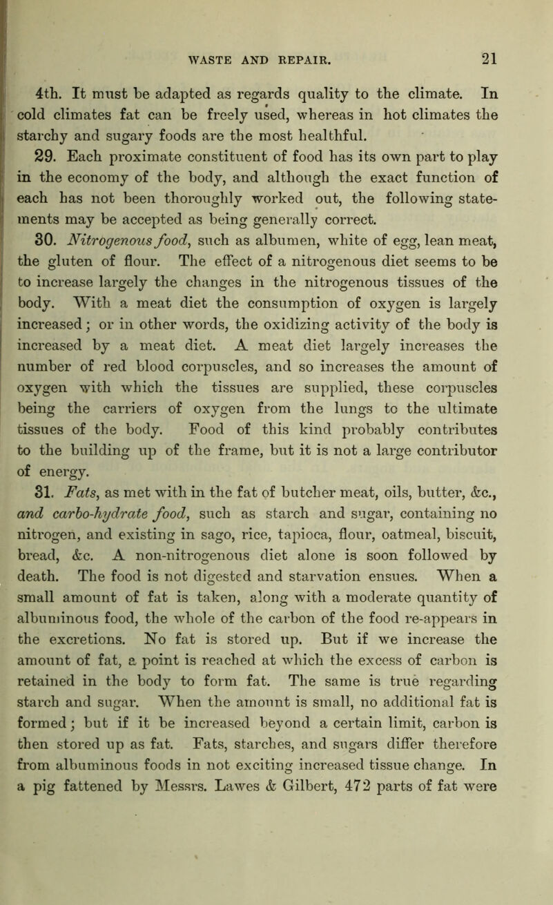 4th. It must be adapted as regards quality to the climate. In cold climates fat can be freely used, whereas in hot climates the starchy and sugary foods are the most healthful. 29. Each proximate constituent of food has its own part to play in the economy of the body, and although the exact function of each has not been thoroughly worked out, the following state- ments may be accepted as being generally correct. 30. Nitrogenous food, such as albumen, white of egg, lean meat, the gluten of flour. The effect of a nitrogenous diet seems to be to increase largely the changes in the nitrogenous tissues of the body. With a meat diet the consumption of oxygen is largely increased; or in other words, the oxidizing activity of the body is increased by a meat diet. A meat diet largely increases the number of red blood corpuscles, and so increases the amount of oxygen with which the tissues are supplied, these corpuscles being the carriers of oxygen from the lungs to the ultimate tissues of the body. Food of this kind probably contributes to the building up of the frame, but it is not a large contributor of energy. 31. Fats, as met with in the fat of butcher meat, oils, butter, &c., and carbo-hydrate food, such as starch and sugar, containing no nitrogen, and existing in sago, rice, tapioca, flour, oatmeal, biscuit, bread, &c. A non-nitrogenous diet alone is soon followed by death. The food is not digested and starvation ensues. When a small amount of fat is taken, along with a moderate quantity of albuminous food, the whole of the carbon of the food re-appears in the excretions. No fat is stored up. But if we increase the amount of fat, a point is reached at which the excess of carbon is retained in the body to form fat. The same is true regarding starch and sugar. When the amount is small, no additional fat is formed; but if it be increased beyond a certain limit, carbon is then stored up as fat. Fats, starches, and sugars differ therefore from albuminous foods in not exciting increased tissue change. In a pig fattened by Messrs. Lawes & Gilbert, 472 parts of fat were