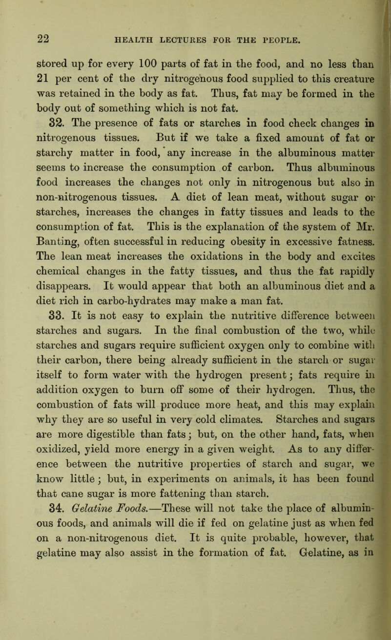 stored up for every 100 parts of fat in the food, and no less than 21 per cent of the dry nitrogenous food supplied to this creature was retained in the body as fat. Thus, fat may be formed in the body out of something which is not fat. 32. The presence of fats or starches in food check changes in nitrogenous tissues. But if we take a fixed amount of fat or starchy matter in food, any increase in the albuminous matter seems to increase the consumption of carbon. Thus albuminous food increases the changes not only in nitrogenous but also in non-nitrogenous tissues. A diet of lean meat, without sugar or starches, increases the changes in fatty tissues and leads to the consumption of fat. This is the explanation of the system of Mr. Banting, often successful in reducing obesity in excessive fatness. The lean meat increases the oxidations in the body and excites chemical changes in the fatty tissues, and thus the fat rapidly disappears. It would appear that both an albuminous diet and a diet rich in carbo-hydrates may make a man fat. 33. It is not easy to explain the nutritive difference between starches and sugars. In the final combustion of the two, while starches and sugars require sufficient oxygen only to combine with their carbon, there being already sufficient in the starch or sugar itself to form water with the hydrogen present; fats require in addition oxygen to burn off some of their hydrogen. Thus, the combustion of fats will produce more heat, and this may explain why they are so useful in very cold climates. Starches and sugars are more digestible than fats; but, on the other hand, fats, when oxidized, yield more energy in a given weight. As to any differ- ence between the nutritive properties of starch and sugar, we know little; but, in experiments on animals, it has been found that cane sugar is more fattening than starch. 34. Gelatine Foods.—These will not take the place of albumin- ous foods, and animals will die if fed on gelatine just as when fed on a non-nitrogenous diet. It is quite probable, however, that gelatine may also assist in the formation of fat. Gelatine, as in