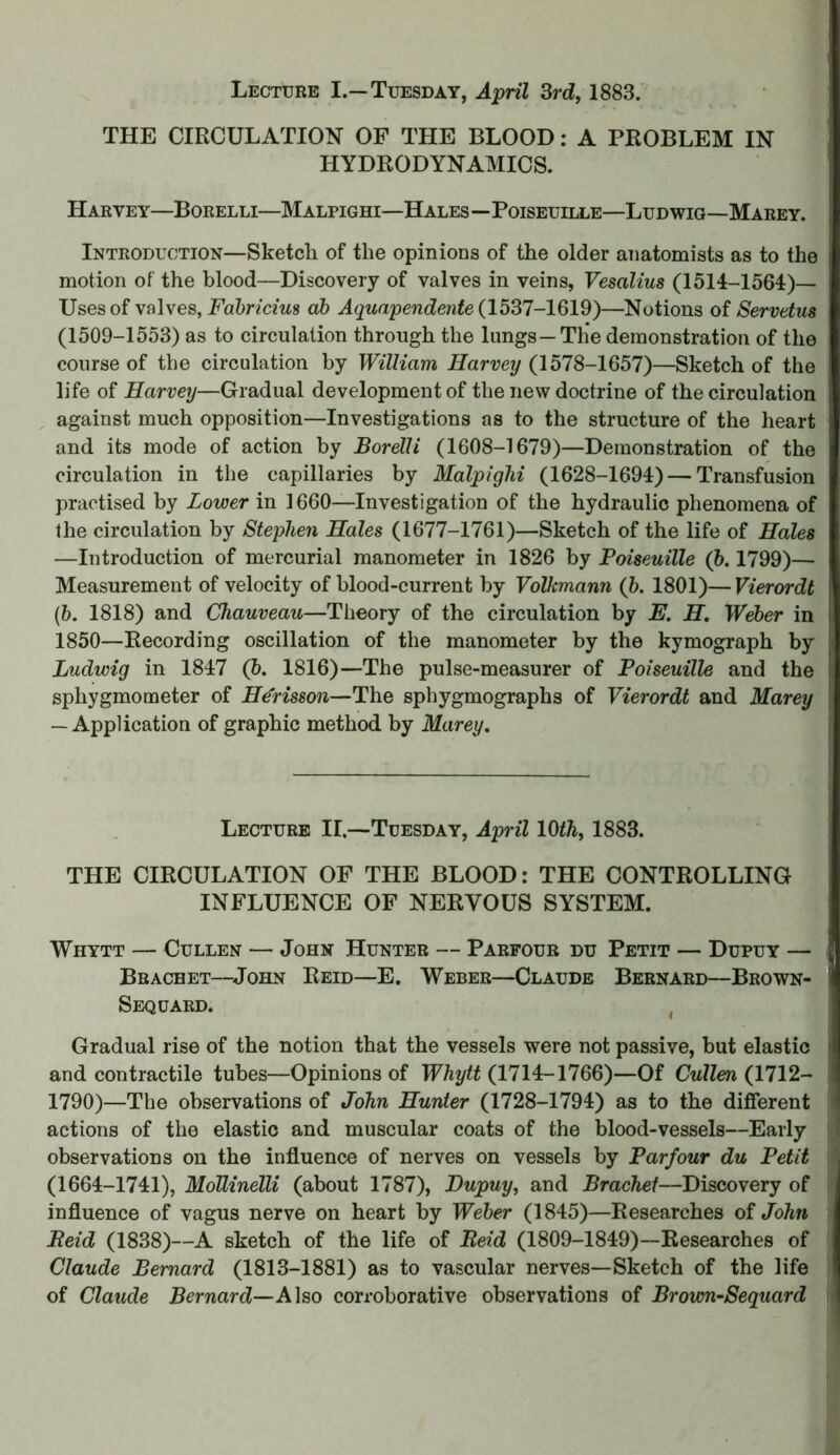 THE CIRCULATION OF THE BLOOD: A PROBLEM IN HYDRODYNAMICS. Harye y—Borelli—Malpighi—Hales—Poiseuille—Ludwig—Marey. Introduction—Sketcli of the opinions of the older anatomists as to the motion of the blood—Discovery of valves in veins, Vescilius (1514-1564)— Uses of valves, Fabricius ah Aquapendente (1537-1619)—Notions of Servetus (1509-1553) as to circulation through the lungs—The demonstration of the course of the circulation by William Harvey (1578-1657)—Sketch of the life of Harvey—Gradual development of the new doctrine of the circulation against much opposition—Investigations as to the structure of the heart and its mode of action by Borelli (1608-1679)—Demonstration of the circulation in the capillaries by Malpighi (1628-1694) — Transfusion practised by Lower in 1660—Investigation of the hydraulic phenomena of the circulation by Stephen Hales (1677-1761)—Sketch of the life of Hales —Introduction of mercurial manometer in 1826 by Poiseuille (6.1799)— Measurement of velocity of blood-current by Volkmann (b. 1801)—Vierordt (b. 1818) and Chauveau—Theory of the circulation by E. H. Weber in 1850—Recording oscillation of the manometer by the kymograph by Ludwig in 1847 (6. 1816)—The pulse-measurer of Poiseuille and the sphygmometer of Herisson—The sphygmographs of Vierordt and Marey — Application of graphic method by Marey. Lecture II.—Tuesday, April 10th, 1883. THE CIRCULATION OF THE BLOOD: THE CONTROLLING INFLUENCE OF NERVOUS SYSTEM. Whytt — Cullen — John Hunter — Parfour du Petit — Dupuy — Brachet—John Reid—E. Weber—Claude Bernard—Brown- Sequard. ( Gradual rise of the notion that the vessels were not passive, but elastic and contractile tubes—Opinions of Whytt (1714-1766)—Of Cullen (1712- 1790)—The observations of John Hunter (1728-1794) as to the different actions of the elastic and muscular coats of the blood-vessels—Early observations on the influence of nerves on vessels by Parfour du Petit (1664-1741), Mollinelli (about 1787), Dupuy, and Brachet—Discovery of influence of vagus nerve on heart by Weber (1845)—Researches of John Reid (1838)—A sketch of the life of Reid (1809-1849)—Researches of Claude Bernard (1813-1881) as to vascular nerves—Sketch of the life of Claude Bernard—Also corroborative observations of Brown-Sequard