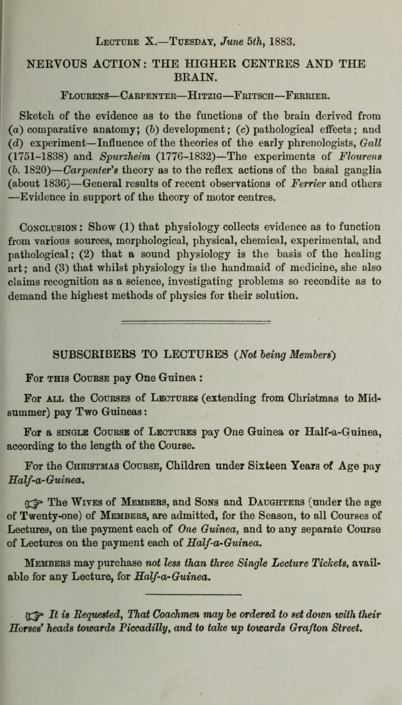 NERVOUS ACTION: THE HIGHER CENTRES AND THE BRAIN. Flourens—Carpenter—Hitzig—Fritsch—Ferrier. Sketch of the evidence as to the functions of the brain derived from (a) comparative anatomy; (5) development; (c) pathological effects; and (d) experiment—Influence of the theories of the early phrenologists, Gall (1751-1838) and Spurzheim (1776-1832)—The experiments of Flourens (b. 1820)—Carpenter's theory as to the reflex actions of the basal ganglia (about 1836)—General results of recent observations of Ferrier and others —Evidence in support of the theory of motor centres. Conclusion : Show (1) that physiology collects evidence as to function from various sources, morphological, physical, chemical, experimental, and pathological; (2) that a sound physiology is the basis of the healing art; and (3) that whilst physiology is the handmaid of medicine, she also claims recognition as a science, investigating problems so recondite as to demand the highest methods of physics for their solution. SUBSCRIBERS TO LECTURES {Not being Members') For this Course pay One Guinea : For all the Courses of Lectures (extending from Christmas to Mid- summer) pay Two Guineas: For a single Course of Lectures pay One Guinea or Half-a-Guinea, according to the length of the Course. For the Christmas Course, Children under Sixteen Years of Age pay Ealf-a-Guinea. {£|p The Wives of Members, and Sons and Daughters (under the age of Twenty-one) of Members, are admitted, for the Season, to all Courses of Lectures, on the payment each of One Guinea, and to any separate Course of Lectures on the payment each of Ealf-a-Guinea. Members may purchase not less than three Single Lecture Tickets, avail- able for any Lecture, for Ealf-a-Guinea. It is Requested, That Coachmen may be ordered to set down with their Eorses* heads towards Piccadilly, and to take up towards Grafton Street.