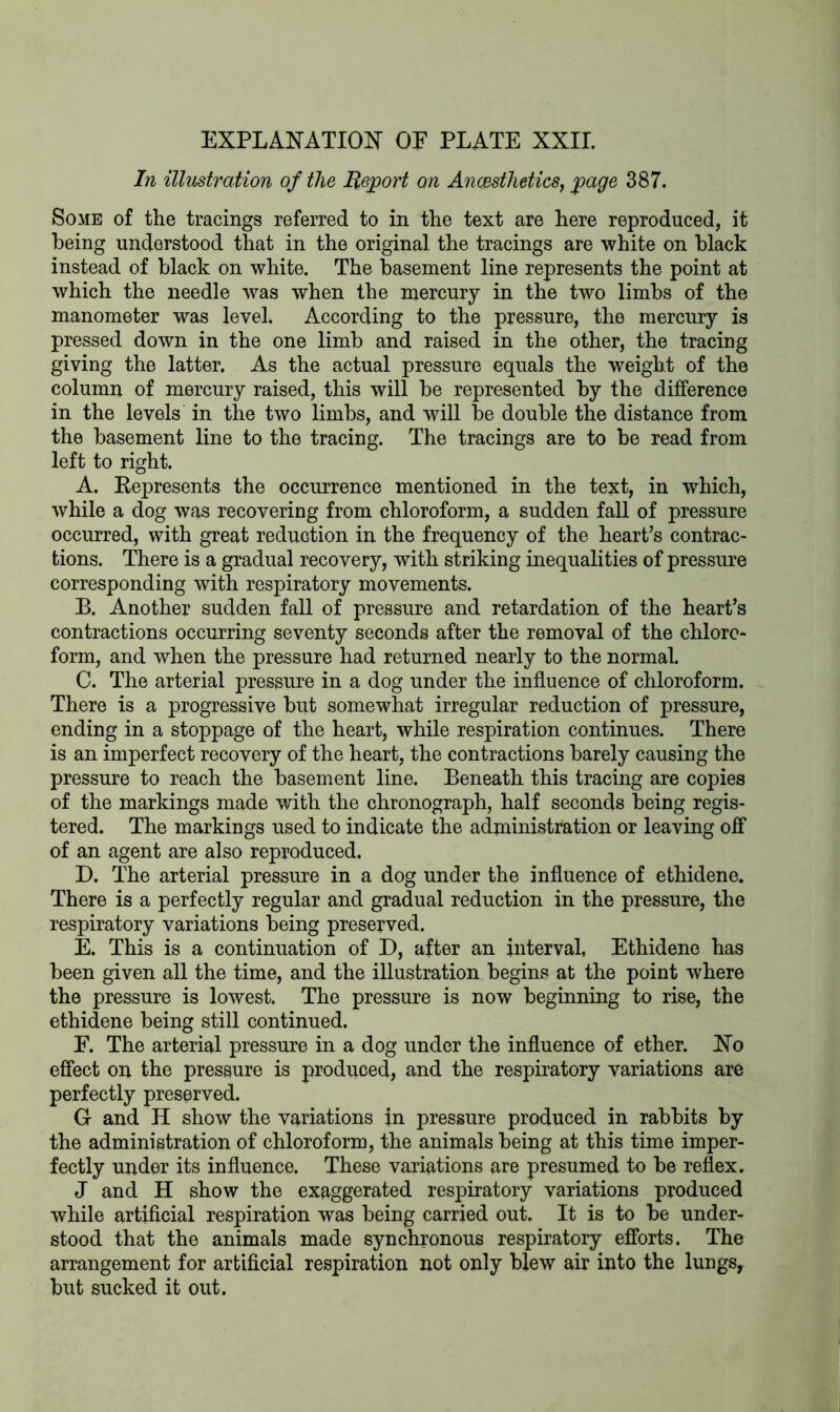 EXPLANATION OF PLATE XXII. In illustration of the Report on Ancesthetics, page 387. Some of the tracings referred to in the text are here reproduced, it being understood that in the original, the tracings are white on black instead of black on white. The basement line represents the point at which the needle was when the mercury in the two limbs of the manometer was level. According to the pressure, the mercury is pressed down in the one limb and raised in the other, the tracing giving the latter. As the actual pressure equals the weight of the column of mercury raised, this will be represented by the difference in the levels in the two limbs, and will be double the distance from the basement line to the tracing. The tracings are to be read from left to right. A. Represents the occurrence mentioned in the text, in which, while a dog was recovering from chloroform, a sudden fall of pressure occurred, with great reduction in the frequency of the heart’s contrac- tions. There is a gradual recovery, with striking inequalities of pressure corresponding with respiratory movements. B. Another sudden fall of pressure and retardation of the heart’s contractions occurring seventy seconds after the removal of the chloro- form, and when the pressure had returned nearly to the normal. C. The arterial pressure in a dog under the influence of chloroform. There is a progressive but somewhat irregular reduction of pressure, ending in a stoppage of the heart, while respiration continues. There is an imperfect recovery of the heart, the contractions barely causing the pressure to reach the basement line. Beneath this tracing are copies of the markings made with the chronograph, half seconds being regis- tered. The markings used to indicate the administration or leaving off of an agent are also reproduced. D. The arterial pressure in a dog under the influence of ethidene. There is a perfectly regular and gradual reduction in the pressure, the respiratory variations being preserved. E. This is a continuation of D, after an interval, Ethidene has been given all the time, and the illustration begins at the point where the pressure is lowest. The pressure is now beginning to rise, the ethidene being still continued. F. The arterial pressure in a dog under the influence of ether. No effect on the pressure is produced, and the respiratory variations are perfectly preserved. G and H show the variations in pressure produced in rabbits by the administration of chloroform, the animals being at this time imper- fectly under its influence. These variations are presumed to be reflex. J and H show the exaggerated respiratory variations produced while artificial respiration was being carried out. It is to be under- stood that the animals made synchronous respiratory efforts. The arrangement for artificial respiration not only blew air into the lungs, but sucked it out.