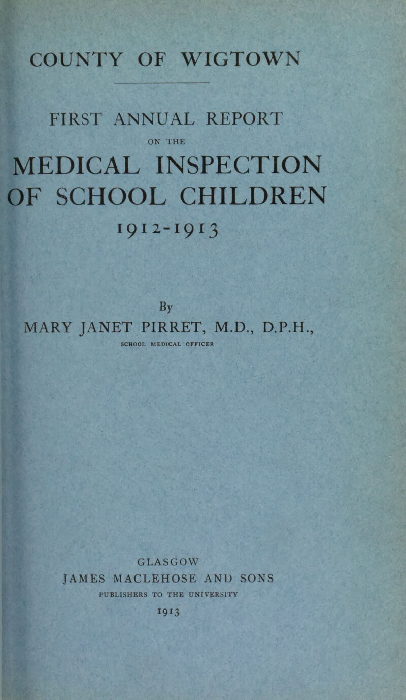 FIRST ANNUAL REPORT ON THE MEDICAL INSPECTION OF SCHOOL CHILDREN 1912-1913 By MARY JANET PIRRET, M.D., D.P.H., SCHOOL MEDICAL OFFICER GLASGOW JAMES MACLEHOSE AND SONS PUBLISHERS TO THE UNIVERSITY