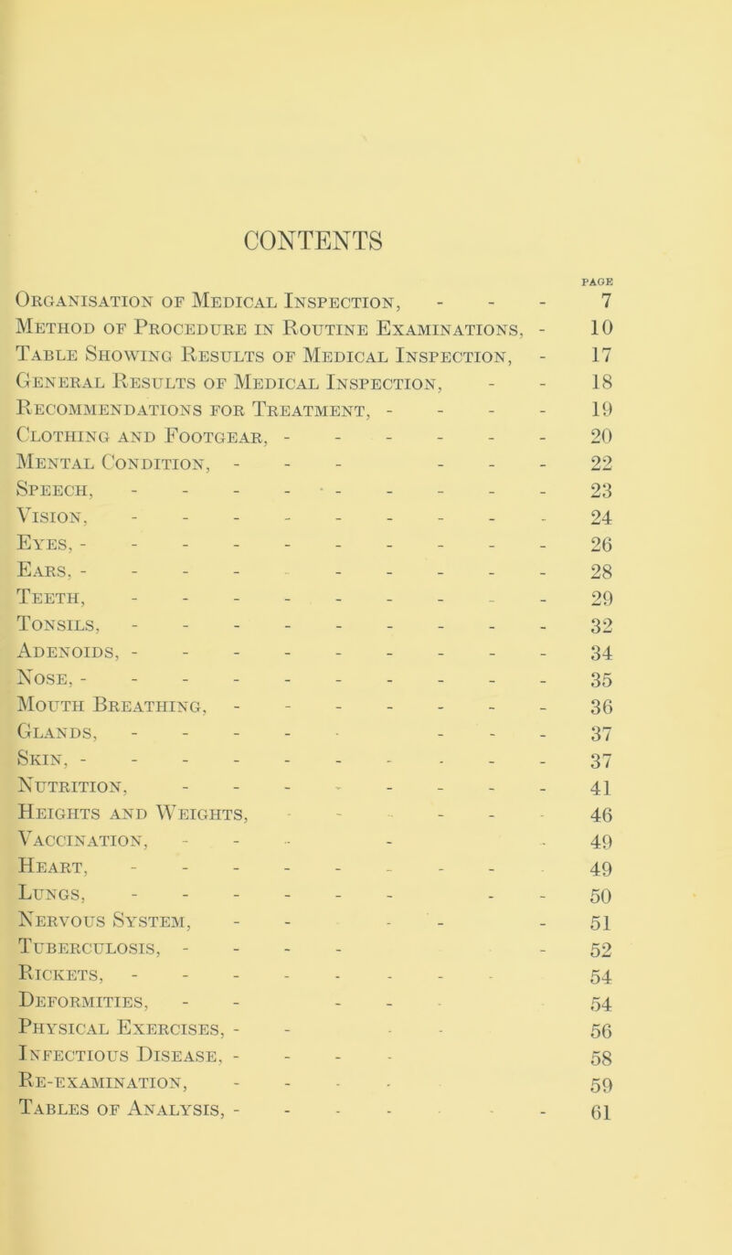 CONTENTS Organisation of Medical Inspection, Method of Procedure in Routine Examinations, - Table Showing Results of Medical Inspection, General Results of Medical Inspection, Recommendations for Treatment, - Clothing and Footgear, ------ Mental Condition, - - Speech, - - - - • - Vision, --------- Eyes, ---------- Ears, --------- Teeth, --------- Tonsils, --------- Adenoids, --------- Nose, ---------- Mouth Breathing, ------- Glands, - - Skin, ------- . Nutrition, Heights and Weights, - - - Vaccination, - - - Heart, -------- Lungs, ------ - Nervous System, - - - - Tuberculosis, - Rickets, ------ Deformities, - - - - Physical Exercises, - - Infectious Disease, - Re-examination, .... Tables of Analysis, - PAGE 7 10 17 18 19 20 22 23 24 26 28 29 32 34 35 36 37 37 41 46 49 49 50 51 52 54 54 56 58 59 61