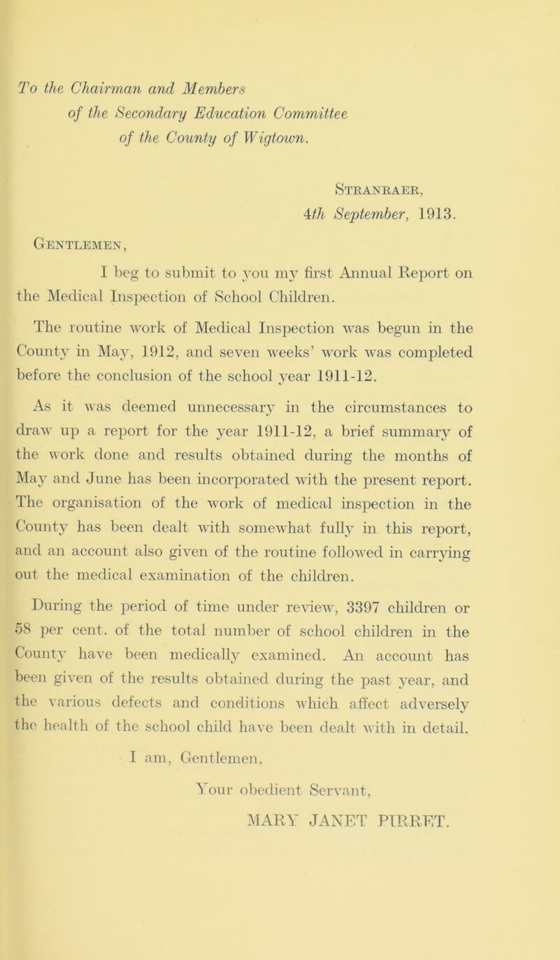 To the Chairman and Members of the Secondary Education Committee of the County of Wigtown. Stranraer, 4th September, 1913. Gentlemen, I beg to submit to you my first Annual Report on the Medical Inspection of School Children. The routine work of Medical Inspection was begun in the County in May, 1912, and seven weeks’ work was completed before the conclusion of the school year 1911-12. As it was deemed unnecessary in the circumstances to draw up a report for the year 1911-12, a brief summary of the work done and results obtained during the months of May and June has been incorporated with the present report. The organisation of the work of medical inspection in the County has been dealt with somewhat fully in this report, and an account also given of the routine followed in carrying out the medical examination of the children. During the period of time under review, 3397 children or 58 per cent, of the total number of school children in the County have been medically examined. An account has been given of the results obtained during the past year, and the various defects and conditions which affect adversely the health of the school child have been dealt with in detail. I am, Gentlemen. Your obedient Servant, MARY JANET PIRRET.