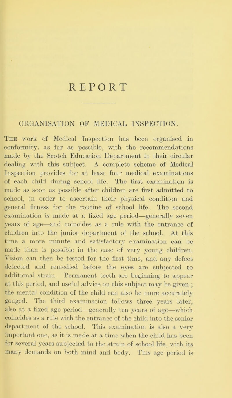 REPORT ORGANISATION OF MEDICAL INSPECTION. The work of Medical Inspection has been organised in conformity, as far as possible, with the recommendations made by the Scotch Education Department in their circular dealing with this subject. A complete scheme of Medical Inspection provides for at least four medical examinations of each child during school life. The first examination is made as soon as possible after children are first admitted to school, in order to ascertain their physical condition and general fitness for the routine of school life. The second examination is made at a fixed age period—generally seven years of age—and coincides as a rule with the entrance of children into the junior department of the school. At this time a more minute and satisfactory examination can be made than is possible in the case of very young children. Vision can then be tested for the first time, and any defect detected and remedied before the eyes are subjected to additional strain. Permanent teeth are beginning to appear at this period, and useful advice on this subject may be given ; the mental condition of the child can also be more accurately gauged. The third examination follows three years later, also at a fixed age period—generally ten years of age—which coincides as a rule with the entrance of the child into the senior department of the school. This examination is also a very important one, as it is made at a time when the child has been for several years subjected to the strain of school life, with its many demands on both mind and body. This age period is