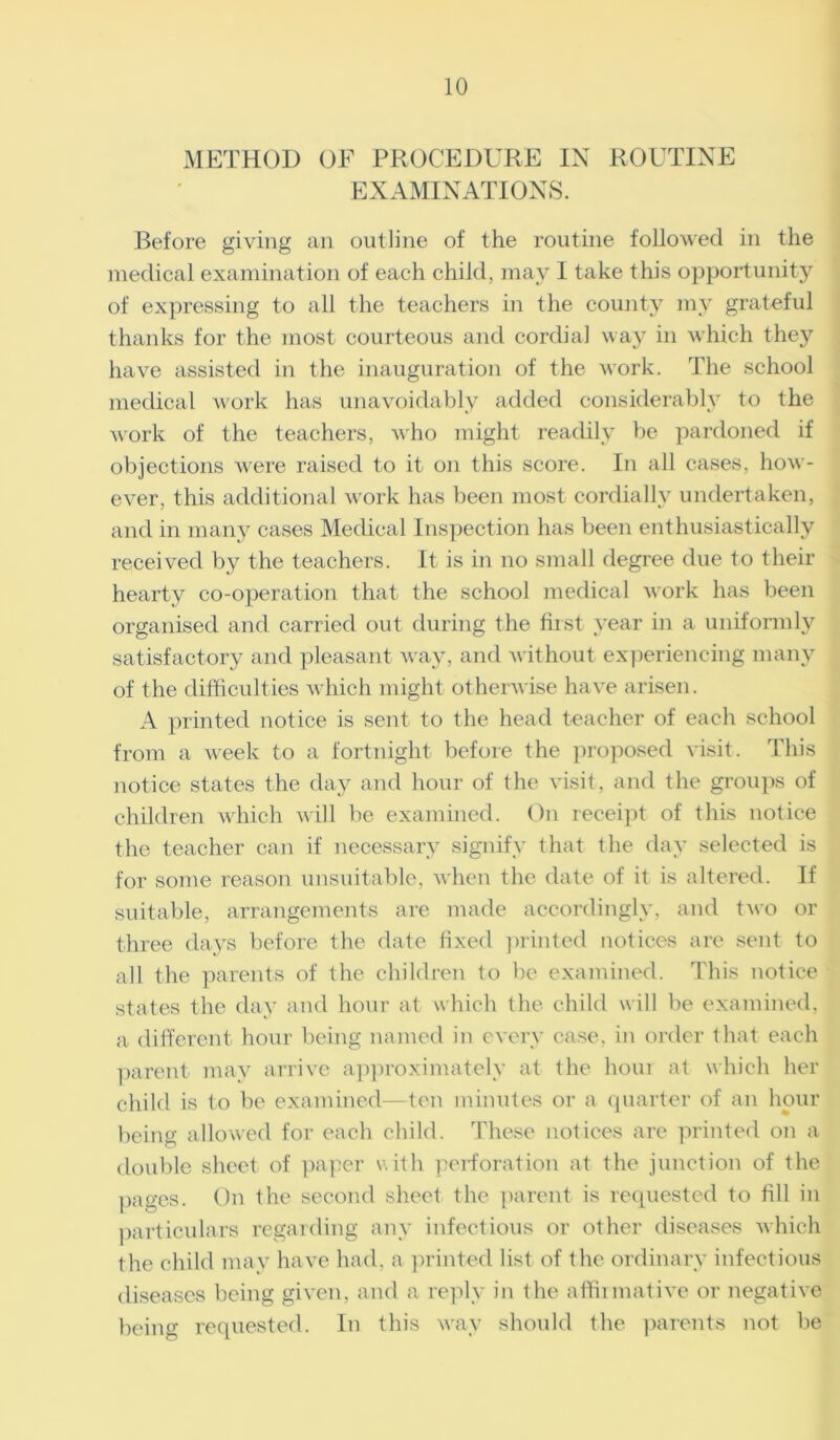 METHOD OF PROCEDURE IN ROUTINE EXAMINATIONS. Before giving an outline of the routine followed in the medical examination of each child, may I take this opportunity of expressing to all the teachers in the county my grateful thanks for the most courteous and cordial way in which they have assisted in the inauguration of the work. The school medical work has unavoidably added considerably to the work of the teachers, who might readily be pardoned if objections were raised to it on this score. In all cases, how- ever, this additional work has been most cordially undertaken, and in many cases Medical Inspection has been enthusiastically received by the teachers. It is in no small degree due to their hearty co-operation that the school medical work has been organised and carried out during the first year in a uniformly satisfactory and pleasant way, and without experiencing many of the difficulties which might otherwise have arisen. A printed notice is sent to the head teacher of each school from a week to a fortnight before the proposed visit. This notice states the day and hour of the visit, and the groups of children which will be examined. On receipt of this notice the teacher can if necessary signify that the day selected is for some reason unsuitable, when the date of it is altered. If suitable, arrangements are made accordingly, and two or three days before the date fixed printed notices are sent to all the parents of the children to be examined. This notice states the day and hour at which the child will be examined, a different hour being named in every case, in order that each parent may arrive approximately at the hour at which her child is to be examined—ten minutes or a quarter of an hour being allowed for each child. These notices are printed on a double sheet of paper with perforation at the junction of the pages. On the second sheet the parent is requested to fill in particulars regarding any infectious or other diseases which the child may have had. a printed list of the ordinary infectious diseases being given, and a reply in the affirmative or negative being requested. In this way should the parents not be