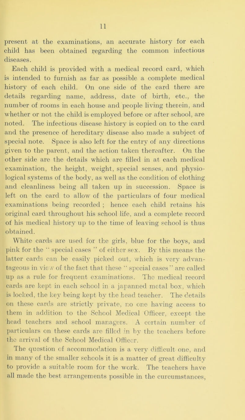 present at the examinations, an accurate history for each child has been obtained regarding the common infectious diseases. Each child is provided with a medical record card, which is intended to furnish as far as possible a complete medical histor}r of each child. On one side of the card there are details regarding name, address, date of birth, etc., the number of rooms in each house and people living therein, and whether or not the child is employed before or after school, are noted. The infectious disease history is copied on to the card and the presence of hereditary disease also made a subject of special note. Space is also left for the entry of any directions given to the parent, and the action taken thereafter. On the other side are the details which are filled in at each medical examination, the height, weight, special senses, and physio- logical systems of the body, as well as the condition of clothing and cleanliness being all taken up in succession. Space is left on the card to allow of the particulars of four medical examinations being recorded ; hence each child retains his original card throughout his school life, and a complete record of his medical history up to the time of leaving school is thus obtained. White cards are used for the girls, blue for the boys, and pink for the  special cases ” of either sex. By this means the latter cards can be easily picked out, which is very advan- tageous in view of the fact that these “ special cases” are called up as a rule for frequent examinations. The medical record cards are kept in each school in a japanned metal box, which is locked, the key being kept by the head teacher. The details on these cards are strictly private, no one having access to them in addition to the School Medical Officer, except the head teachers and school managers. A certain number of particulars on these cards are filled in by the teachers before the anival of the School Medical Officer. The question of accommodation is a very difficult one, and in many of the smaller schools it is a matter of great difficulty to provide a suitable room for the work. The teachers have all made the best arrangements possible in the curcuinstances,