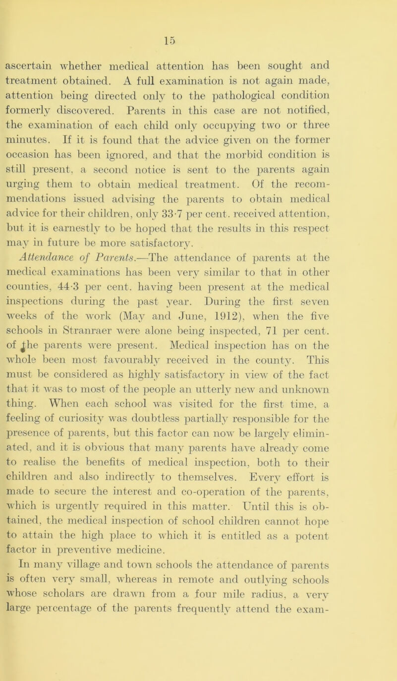 ascertain whether medical attention has been sought and treatment obtained. A full examination is not again made, attention being directed only to the pathological condition formerly discovered. Parents in this case are not notified, the examination of each child only occupying two or three minutes. If it is found that the advice given on the former occasion has been ignored, and that the morbid condition is still present, a second notice is sent to the parents again urging them to obtain medical treatment. Of the recom- mendations issued advising the parents to obtain medical advice for their children, only 33-7 per cent, received attention, but it is earnestly to be hoped that the results in this respect may in future be more satisfactory. Attendance of Parents.—The attendance of parents at the medical examinations has been very similar to that in other counties, 44-3 per cent, having been present at the medical inspections during the past year. During the first seven weeks of the work (May and June, 1912), when the five schools in Stranraer were alone being inspected, 71 per cent, of ^he parents were present. Medical inspection has on the whole been most favourably received in the county. This must be considered as highly satisfactory in view of the fact that it was to most of the people an utterly new and unknown thing. When each school was visited for the first time, a feeling of curiosity was doubtless partially responsible for the presence of parents, but this factor can now be largely elimin- ated, and it is obvious that many parents have already come to realise the benefits of medical inspection, both to their children and also indirectly to themselves. Every effort is made to secure the interest and co-operation of the parents, which is urgently required in this matter. Until this is ob- tained, the medical inspection of school children cannot hope to attain the high place to which it is entitled as a potent factor in preventive medicine. In many village and town schools the attendance of parents is often very small, whereas in remote and outlying schools whose scholars are drawn from a four mile radius, a very large percentage of the parents frequently attend the exam-