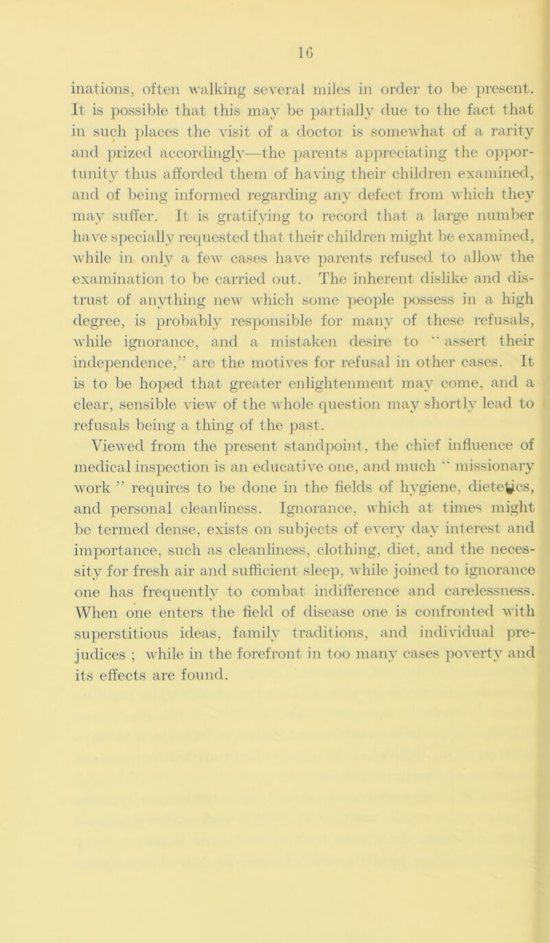 1G inations, often walking several miles in order to be present. It is possible that this may be partially due to the fact that in such places the visit of a doctoi is somewhat of a rarity and prized accordingly—the parents appreciating the oppor- tunity thus afforded them of having their children examined, and of being informed regarding any defect from which they may suffer. It is gratifying to record that a large number have specially requested that their children might be examined, while in only a few cases have parents refused to allow the examination to be carried out. The inherent dislike and dis- trust of anything new which some people possess in a high degree, is probably responsible for many of these refusals, while ignorance, and a mistaken desire to  assert their independence,” are the motives for refusal in other cases. It is to be hoped that, greater enlightenment may come, and a clear, sensible view of the whole question may shortly lead to refusals being a thing of the past. Viewed from the present standpoint, the chief influence of medical inspection is an educative one, and much “ missionary work ” requires to be done in the fields of hygiene, dieteycs, and personal cleanliness. Ignorance, which at times might be termed dense, exists on subjects of every day interest and importance, such as cleanliness, clothing, diet, and the neces- sity for fresh air and sufficient sleep, while joined to ignorance one has frequently to combat indifference and carelessness. When one enters the field of disease one is confronted with superstitious ideas, family traditions, and individual pre- judices ; while in the forefront in too many cases poverty and its effects are found.