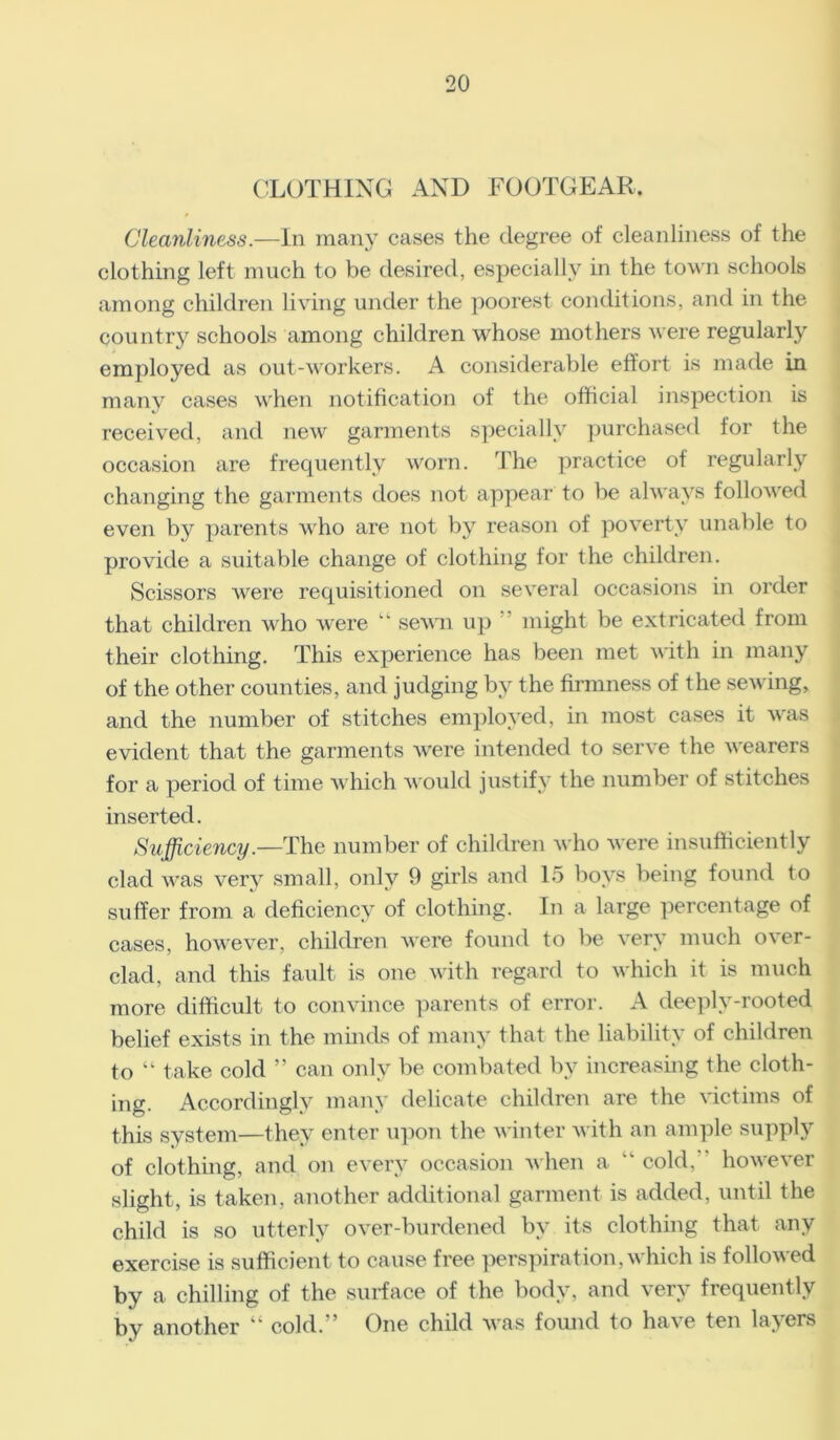 CLOTHING AND FOOTGEAR, Cleanliness.—In many cases the degree of cleanliness of the clothing left much to be desired, especially in the town schools among children living under the poorest conditions, and in the country schools among children whose mothers were regularly employed as out-workers. A considerable effort is made in many cases when notification of the official inspection is received, and new garments specially purchased for the occasion are frequently worn. The practice of regularly changing the garments does not appear to be always followed even by parents who are not by reason of poverty unable to provide a suitable change of clothing for the children. Scissors were requisitioned on several occasions in order that children who were  sewn up might be extricated from their clothing. This experience has been met with in many of the other counties, and judging by the firmness of the sewing, and the number of stitches employed, in most cases it was evident that the garments were intended to serve the wearers for a period of time which would justify the number of stitches inserted. Sufficiency.—'The number of children who were insufficiently clad was very small, only 9 girls and 15 boys being found to suffer from a deficiency of clothing. In a large percentage of cases, however, children were found to be very much over- clad, and this fault is one with regard to which it is much more difficult to convince parents of error. A deeply-rooted belief exists in the minds of many that the liability of children to “ take cold ” can only be combated by increasing the cloth- ing. Accordingly many delicate children are the victims of this system—they enter upon the winter with an ample supply of clothing, and on every occasion when a “ cold. however slight, is taken, another additional garment is added, until the child is so utterly over-burdened by its clothing that any exercise is sufficient to cause free perspiration, which is followed by a chilling of the surface of the body, and very frequently by another “ cold.” One child was found to have ten layers