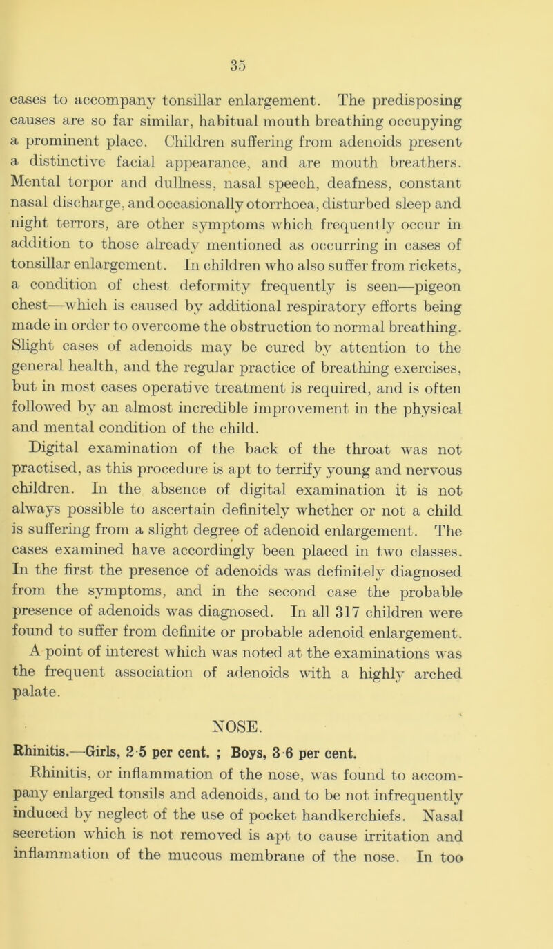 cases to accompany tonsillar enlargement. The predisposing causes are so far similar, habitual mouth breathing occupying a prominent place. Children suffering from adenoids present a distinctive facial appearance, and are mouth breathers. Mental torpor and dullness, nasal speech, deafness, constant nasal discharge, and occasionally otorrhoea, disturbed sleep and night terrors, are other symptoms which frequently occur in addition to those already mentioned as occurring in cases of tonsillar enlargement. In children who also suffer from rickets, a condition of chest deformity frequently is seen—pigeon chest—which is caused by additional respiratory efforts being made in order to overcome the obstruction to normal breathing. Slight cases of adenoids may be cured by attention to the general health, and the regular practice of breathing exercises, but in most cases operative treatment is required, and is often followed by an almost incredible improvement in the physical and mental condition of the child. Digital examination of the back of the throat was not practised, as this procedure is apt to terrify young and nervous children. In the absence of digital examination it is not always possible to ascertain definitely whether or not a child is suffering from a slight degree of adenoid enlargement. The cases examined have accordingly been placed in two classes. In the first the presence of adenoids was definitely diagnosed from the symptoms, and in the second case the probable presence of adenoids was diagnosed. In all 317 children were found to suffer from definite or probable adenoid enlargement. A point of interest which was noted at the examinations was the frequent association of adenoids with a highly arched palate. NOSE. Rhinitis.—Girls, 2 5 per cent. ; Boys, 3 6 per cent. Rhinitis, or inflammation of the nose, was found to accom- pany enlarged tonsils and adenoids, and to be not infrequently induced by neglect of the use of pocket handkerchiefs. Nasal secretion which is not removed is apt to cause irritation and inflammation of the mucous membrane of the nose. In too