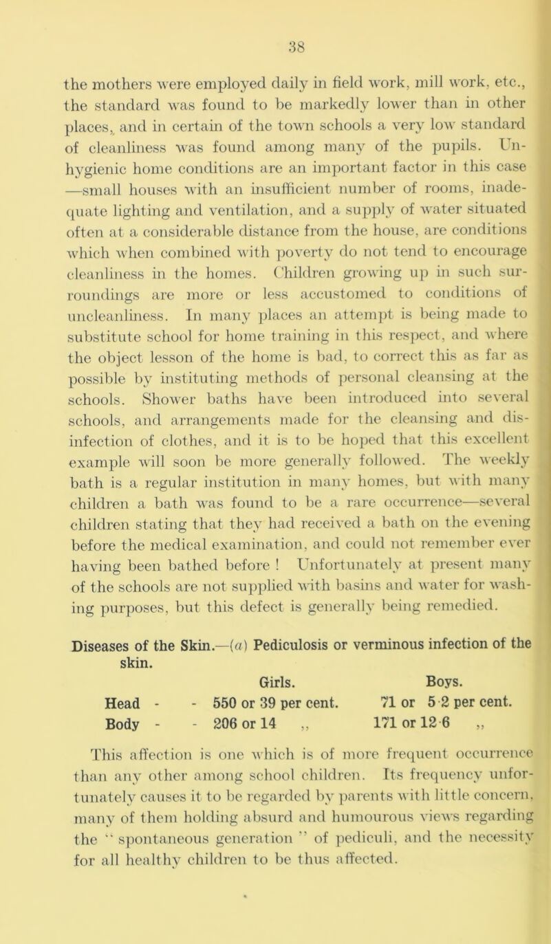 the mothers were employed daily in field work, mill work, etc., the standard was found to be markedly lower than in other places,, and in certain of the town schools a very low standard of cleanliness was found among many of the pupils. Un- hygienic home conditions are an important factor in this case —small houses with an insufficient number of rooms, inade- quate lighting and ventilation, and a supply of water situated often at a considerable distance from the house, are conditions which when combined with poverty do not tend to encourage cleanliness in the homes. Children growing up in such sur- roundings are more or less accustomed to conditions of uncleanliness. In many places an attempt is being made to substitute school for home training in this respect, and where the object lesson of the home is bad, to correct this as far as possible by instituting methods of personal cleansing at the schools. Shower baths have been introduced into several schools, and arrangements made for the cleansing and dis- - infection of clothes, and it is to be hoped that this excellent example will soon be more generally followed. The weekly s bath is a regular institution in many homes, but with many j children a bath was found to be a rare occurrence—several children stating that they had received a bath on the evening before the medical examination, and could not remember ever having been bathed before ! Unfortunately at present many of the schools are not supplied with basins and water for wash- ing purposes, but this defect is generally being remedied. Diseases of the Skin—(a) Pediculosis or verminous infection of the skin. Head Body Girls. 550 or 39 per cent. 206 or 14 ,, Boys. 71 or 5 2 per cent. 171 or 12 6 „ This affection is one which is of more frequent occurrence than any other among school children. Its frequency unfor- tunately causes it to be regarded by parents with little concern, many of them holding absurd and humourous views regarding the  spontaneous generation ” of pediculi, and the necessity for all healthy children to be thus affected.