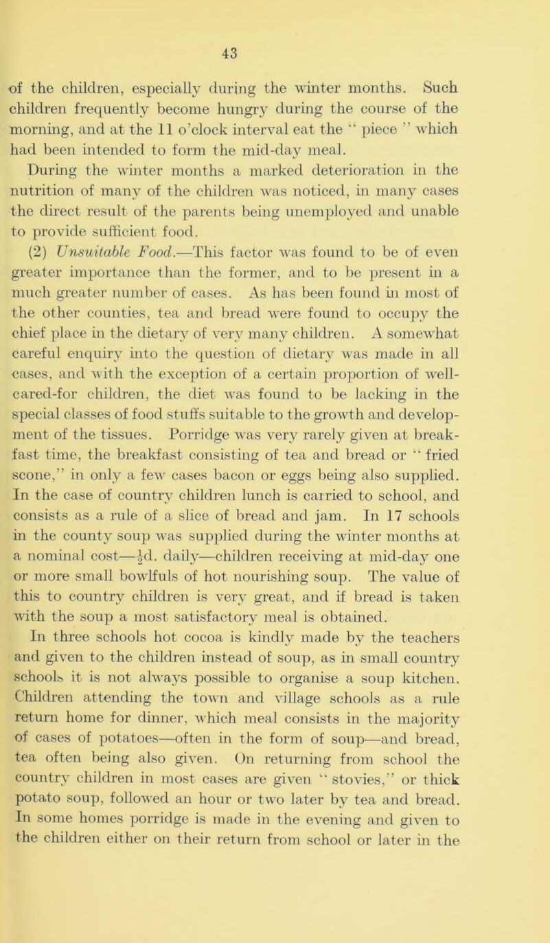 of the children, especially during the winter months. Such children frequently become hungry during the course of the morning, and at the 11 o’clock interval eat the “ piece ” which had been intended to form the mid-day meal. During the winter months a marked deterioration in the nutrition of many of the children was noticed, in many cases the direct result of the parents being unemployed and unable to provide sufficient food. (2) Unsuitable Food.—This factor was found to be of even greater importance than the former, and to be present in a much greater number of cases. As has been found in most of the other counties, tea and bread were found to occupy the chief place in the dietary of very many children. A somewhat careful enquiry into the question of dietary was made in all cases, and with the exception of a certain proportion of well- cared-for children, the diet was found to be lacking in the special classes of food stuffs suitable to the growth and develop- ment of the tissues. Porridge was very rarely given at break- fast time, the breakfast consisting of tea and bread or “ fried scone,” in only a few cases bacon or eggs being also supplied. In the case of country children lunch is carried to school, and consists as a rule of a slice of bread and jam. In 17 schools in the county soup was supplied during the winter months at a nominal cost—id. daily—children receiving at mid-day one or more small bowlfuls of hot nourishing sou}). The value of this to country children is very great, and if bread is taken with the soup a most satisfactory meal is obtained. In three schools hot cocoa is kindly made by the teachers and given to the children instead of soup, as in small country schools it is not always possible to organise a soup kitchen. Children attending the town and village schools as a rule return home for dinner, which meal consists in the majority of cases of potatoes—often in the form of soup—and bread, tea often being also given. On returning from school the country children in most cases are given “ stovies,” or thick potato soup, followed an hour or two later by tea and bread. In some homes porridge is made in the evening and given to the children either on their return from school or later in the