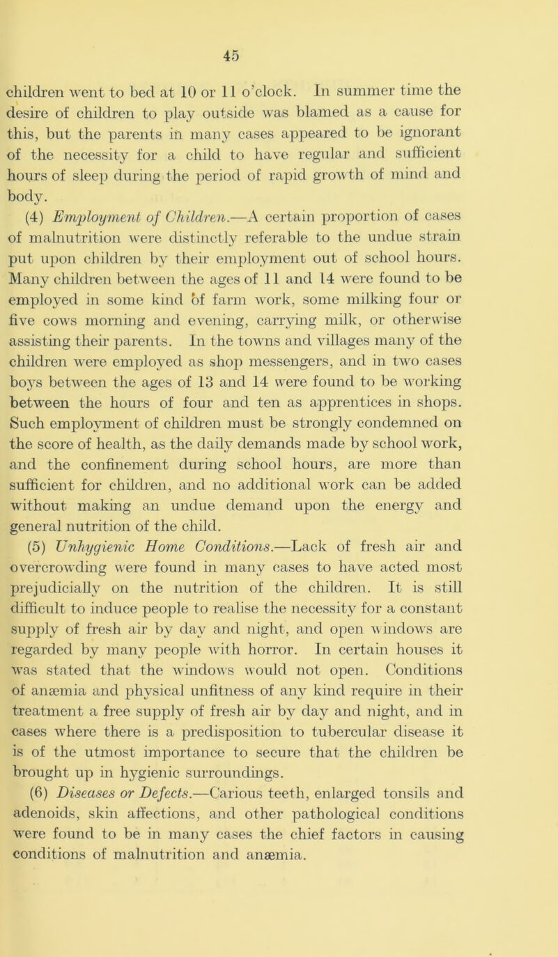 children went to bed at 10 or 11 o’clock. In summer time the desire of children to play outside was blamed as a cause for this, but the parents in many cases appeared to be ignorant of the necessity for a child to have regular and sufficient hours of sleep during the period of rapid growth of mind and body. (4) Employment of Children.—A certain proportion of cases of malnutrition were distinctly referable to the undue strain put upon children by their employment out of school hours. Many children between the ages of 11 and 14 were found to be employed in some kind of farm work, some milking four or five cows morning and evening, carrying milk, or otherwise assisting their parents. In the towns and villages many of the children were employed as shop messengers, and in two cases boys between the ages of 13 and 14 were found to be working between the hours of four and ten as apprentices in shops. Such employment of children must be strongly condemned on the score of health, as the daily demands made by school work, and the confinement during school hours, are more than sufficient for children, and no additional work can be added without making an undue demand upon the energy and general nutrition of the child. (5) Unhygienic Home Conditions.—Lack of fresh air and overcrowding were found in many cases to have acted most prejudicially on the nutrition of the children. It is still difficult to induce people to realise the necessity for a constant supply of fresh air by day and night, and open windows are regarded by many people with horror. In certain houses it was stated that the windows would not open. Conditions of anaemia and physical unfitness of any kind require in their treatment a free supply of fresh air by day and night, and in cases Avhere there is a predisposition to tubercular disease it is of the utmost importance to secure that the children be brought up in hygienic surroundings. (6) Diseases or Defects.—Carious teeth, enlarged tonsils and adenoids, skin affections, and other pathological conditions were found to be in many cases the chief factors in causing conditions of malnutrition and anaemia.