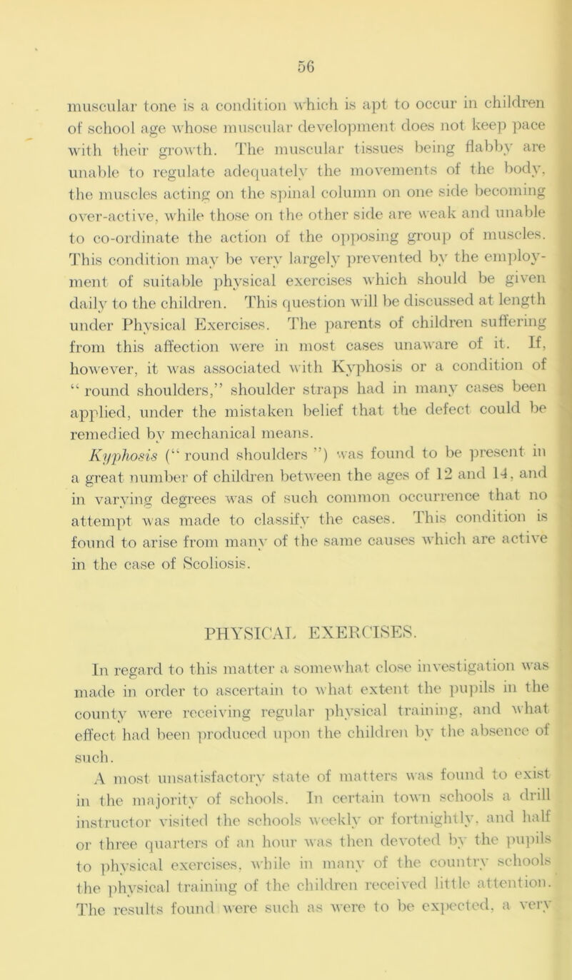 muscular tone is a condition which is apt to occur in children of school age whose muscular development does not keep pace with their growth. The muscular tissues being flabby are unable to regulate adequately the movements of the body, the muscles acting on the spinal column on one side becoming over-active, while those on the other side are weak and unable to co-ordinate the action of the opposing group of muscles. This condition may be very largely prevented by the employ- ment of suitable physical exercises which should be given daily to the children. This question will be discussed at length under Physical Exercises. The parents of children suffering from this affection were in most cases unaware of it. If, however, it was associated with Kyphosis or a condition of “ round shoulders,” shoulder straps had in many cases been applied, under the mistaken belief that the defect could be remedied by mechanical means. Kyphosis (“round shoulders ”) was found to be present in a great number of children between the ages of 12 and 14, and in varying degrees was of such common occurrence that no attempt was made to classify the cases. This condition is found to arise from many of the same causes which are active in the case of Scoliosis. PHYSICAL EXERCISES. In regard to this matter a somewhat close investigation was made in order to ascertain to what extent the pupils in the county were receiving regular physical training, and what effect had been produced upon the children by the absence of such. A most unsatisfactory state of matters was found to exist in the majority of schools. In certain town schools a drill instructor visited the schools weekly or fortnightly, and half or three quarters of an hour was then devoted by the pupils to physical exercises, while in many of the country schools the physical training of the children received little attention. The results found were such as were to be expected, a very