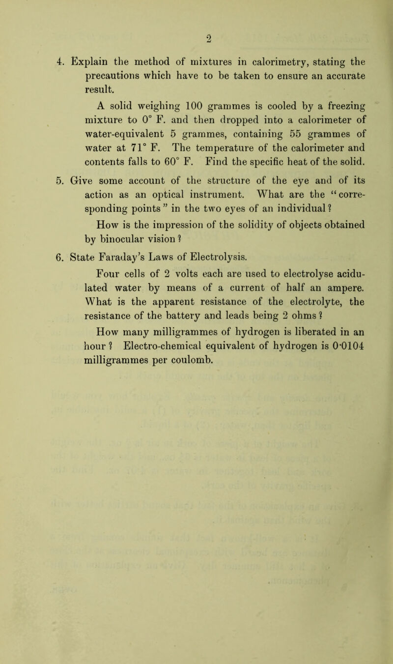 precautions which have to be taken to ensure an accurate result. A solid weighing 100 grammes is cooled by a freezing mixture to 0° F. and then dropped into a calorimeter of water-equivalent 5 grammes, containing 55 grammes of water at 71° F. The temperature of the calorimeter and contents falls to 60° F. Find the specific heat of the solid. 5. Give some account of the structure of the eye and of its action as an optical instrument. What are the “corre- sponding points” in the two eyes of an individual? How is the impression of the solidity of objects obtained by binocular vision ? 6. State Faraday’s Laws of Electrolysis. Four cells of 2 volts each are used to electrolyse acidu- lated water by means of a current of half an ampere. What is the apparent resistance of the electrolyte, the resistance of the battery and leads being 2 ohms 1 How many milligrammes of hydrogen is liberated in an hour ? Electro-chemical equivalent of hydrogen is 0*0104 milligrammes per coulomb.