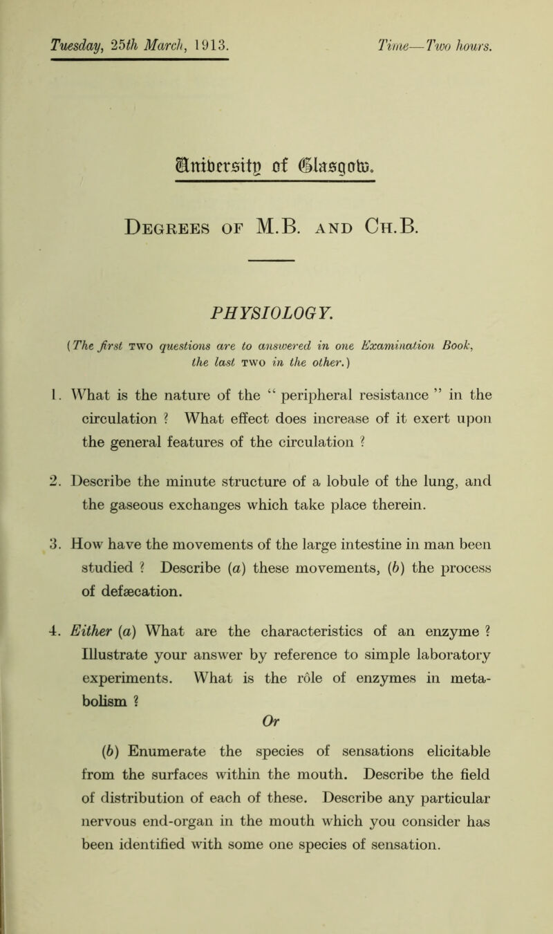 StnibersitB of dksgcrte. Degrees of M.B. and Ch.B. PHYSIOLOGY. (The first two questions are to answered in one Examination Book, the last two in the other.) L. What is the nature of the “ peripheral resistance ” in the circulation ? What effect does increase of it exert upon the general features of the circulation ? 2. Describe the minute structure of a lobule of the lung, and the gaseous exchanges which take place therein. 3. How have the movements of the large intestine in man been studied ? Describe (a) these movements, (h) the process of defecation. 4. Either (a) What are the characteristics of an enzyme ? Illustrate your answer by reference to simple laboratory experiments. What is the role of enzymes in meta- bolism ? Or (6) Enumerate the species of sensations elicitable from the surfaces within the mouth. Describe the field of distribution of each of these. Describe any particular nervous end-organ in the mouth which you consider has been identified with some one species of sensation.