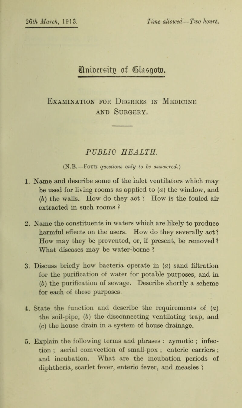 Snibersitg of (Kasgrrto. Examination for Degrees in Medicine and Surgery. PUBLIC HEALTH. (N.B.—Four questions only to be answered.) 1. Name and describe some of the inlet ventilators which may be used for living rooms as applied to (a) the window', and (6) the walls. How do they act ? How is the fouled air extracted in such rooms ? 2. Name the constituents in waters which are likely to produce harmful effects on the users. How do they severally act ? How may they be prevented, or, if present, be removed ? What diseases may be water-borne ? 3. Discuss briefly how bacteria operate in (a) sand filtration for the purification of water for potable purposes, and in (6) the purification of sewage. Describe shortly a scheme for each of these purposes. 4. State the function and describe the requirements of (a) the soil-pipe, (6) the disconnecting ventilating trap, and (c) the house drain in a system of house drainage. 5. Explain the following terms and phrases : zymotic ; infec- tion ; aerial comvection of small-pox ; enteric carriers ; and incubation. What are the incubation periods of diphtheria, scarlet fever, enteric fever, and measles X