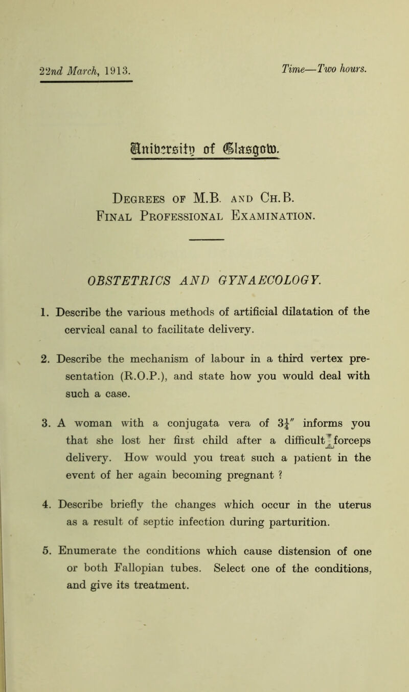 Time—Two hours. jRnib;rgitt> of (jllasgoto. Degrees of M.B. and Ch. B. Final Professional Examination. OBSTETRICS AND GYNAECOLOGY. 1. Describe the various methods of artificial dilatation of the cervical canal to facilitate delivery. 2. Describe the mechanism of labour in a third vertex pre- sentation (R.O.P.), and state how you would deal with such a case. 3. A woman with a conjugata vera of 3J informs you that she lost her first child after a difficult - forceps delivery. How would you treat such a patient in the event of her again becoming pregnant ? 4. Describe briefly the changes which occur in the uterus as a result of septic infection during parturition. 5. Enumerate the conditions which cause distension of one or both Fallopian tubes. Select one of the conditions, and give its treatment.