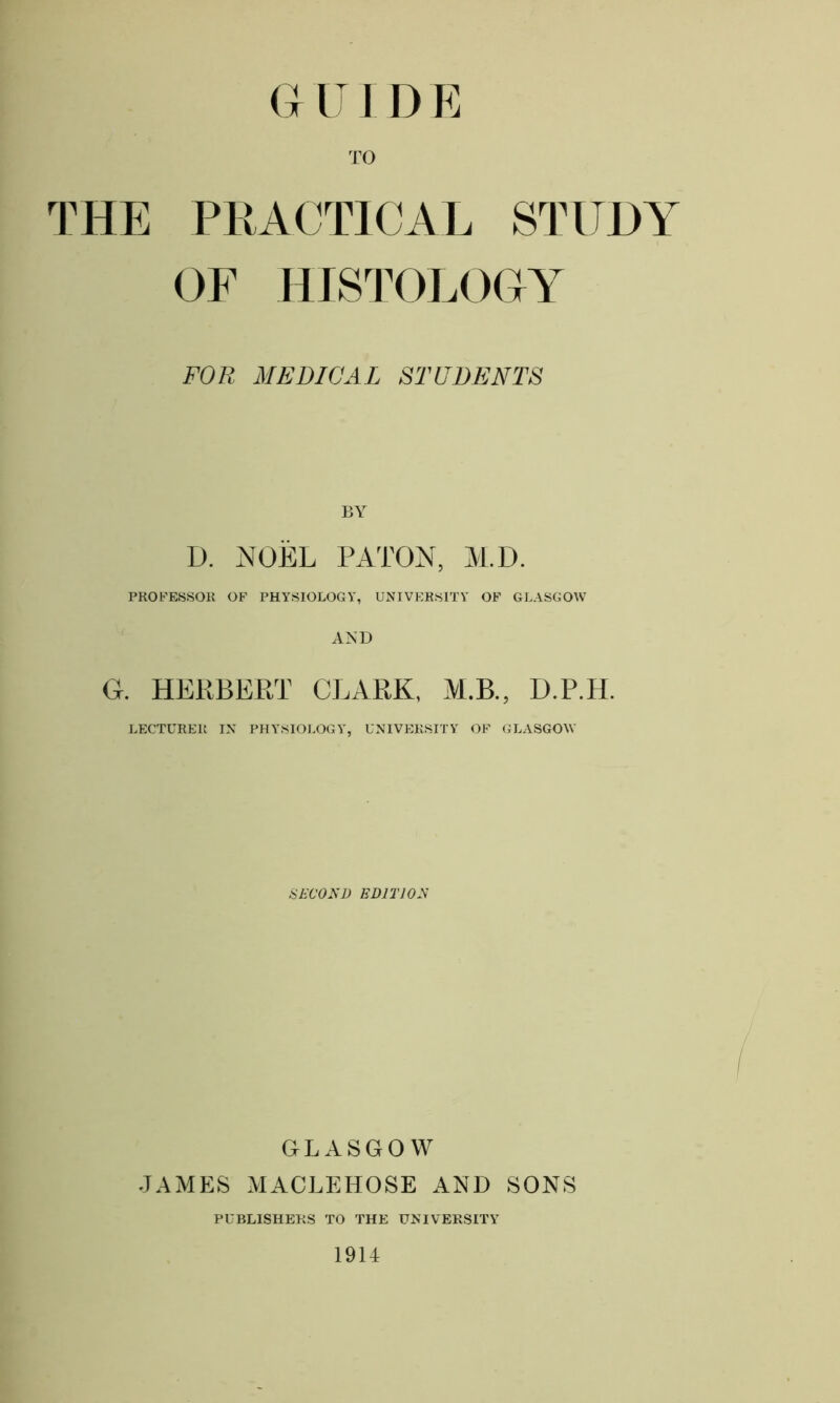 G IT I D E TO THE PRACTICAL STUDY OF HISTOLOGY FOR MEDICAL STUDENTS BY D. NOEL PATON, M.D. PROFESSOR OF PHYSIOLOGY, UNIVERSITY OF GLASGOW AND G. HERBERT CLARK, M.B., D.P.H. LECTURER IN PHYSIOLOGY, UNIVERSITY OF GLASGOW SECOND EDITION GLASGOW JAMES MACLEHOSE AND SONS PUBLISHERS TO THE UNIVERSITY 1914