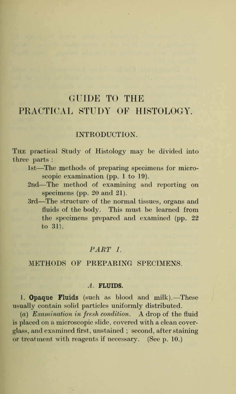 GUIDE TO THE PRACTICAL STUDY OF HISTOLOGY. INTRODUCTION. The practical Study of Histology may be divided into three parts : 1st—The methods of preparing specimens for micro- scopic examination (pp. 1 to 19). 2nd—The method of examining and reporting on specimens (pp. 20 and 21). 3rd—The structure of the normal tissues, organs and fluids of the body. This must be learned from the specimens prepared and examined (pp. 22 to 31). PART 1. METHODS OF PREPARING SPECIMENS. A. FLUIDS. 1. Opaque Fluids (such as blood and milk).—These usually contain solid particles uniformly distributed. (a) Examination in fresh condition. A drop of the fluid is placed on a microscopic slide, covered with a clean cover- glass, and examined first, unstained ; second, after staining or treatment with reagents if necessary. (See p. 10.)