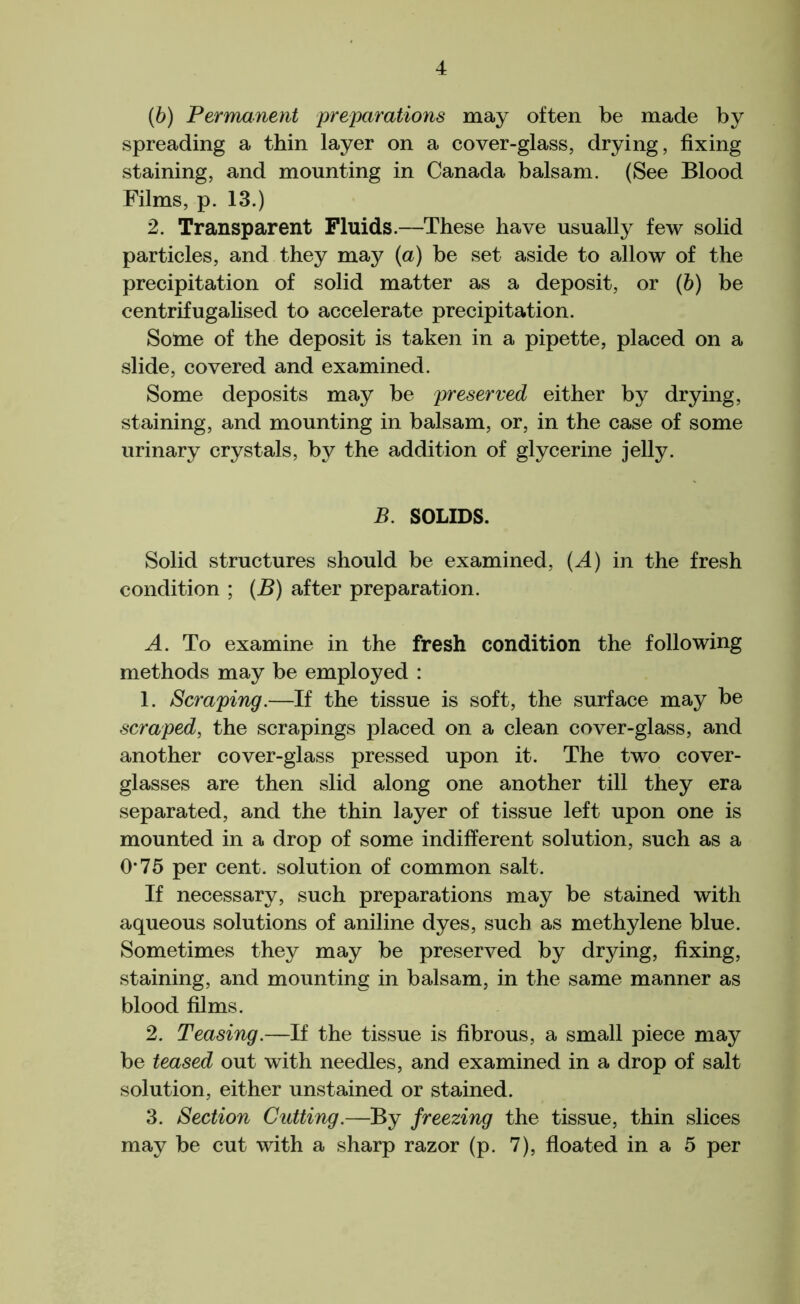 4 (b) Permanent preparations may often be made by spreading a thin layer on a cover-glass, drying, fixing staining, and mounting in Canada balsam. (See Blood Films, p. 13.) 2. Transparent Fluids.—These have usually few solid particles, and they may (a) be set aside to allow of the precipitation of solid matter as a deposit, or (b) be centrifugalised to accelerate precipitation. Soine of the deposit is taken in a pipette, placed on a slide, covered and examined. Some deposits may be preserved either by drying, staining, and mounting in balsam, or, in the case of some urinary crystals, by the addition of glycerine jelly. B. SOLIDS. Solid structures should be examined, (^4) in the fresh condition ; (B) after preparation. A. To examine in the fresh condition the following methods may be employed : 1. Scraping.—If the tissue is soft, the surface may be scraped, the scrapings placed on a clean cover-glass, and another cover-glass pressed upon it. The two cover- glasses are then slid along one another till they era separated, and the thin layer of tissue left upon one is mounted in a drop of some indifferent solution, such as a 0*75 per cent, solution of common salt. If necessary, such preparations may be stained with aqueous solutions of aniline dyes, such as methylene blue. Sometimes they may be preserved by drying, fixing, staining, and mounting in balsam, in the same manner as blood films. 2. Teasing.—If the tissue is fibrous, a small piece may be teased out with needles, and examined in a drop of salt solution, either unstained or stained. 3. Section Cutting.—By freezing the tissue, thin slices may be cut with a sharp razor (p. 7), floated in a 5 per