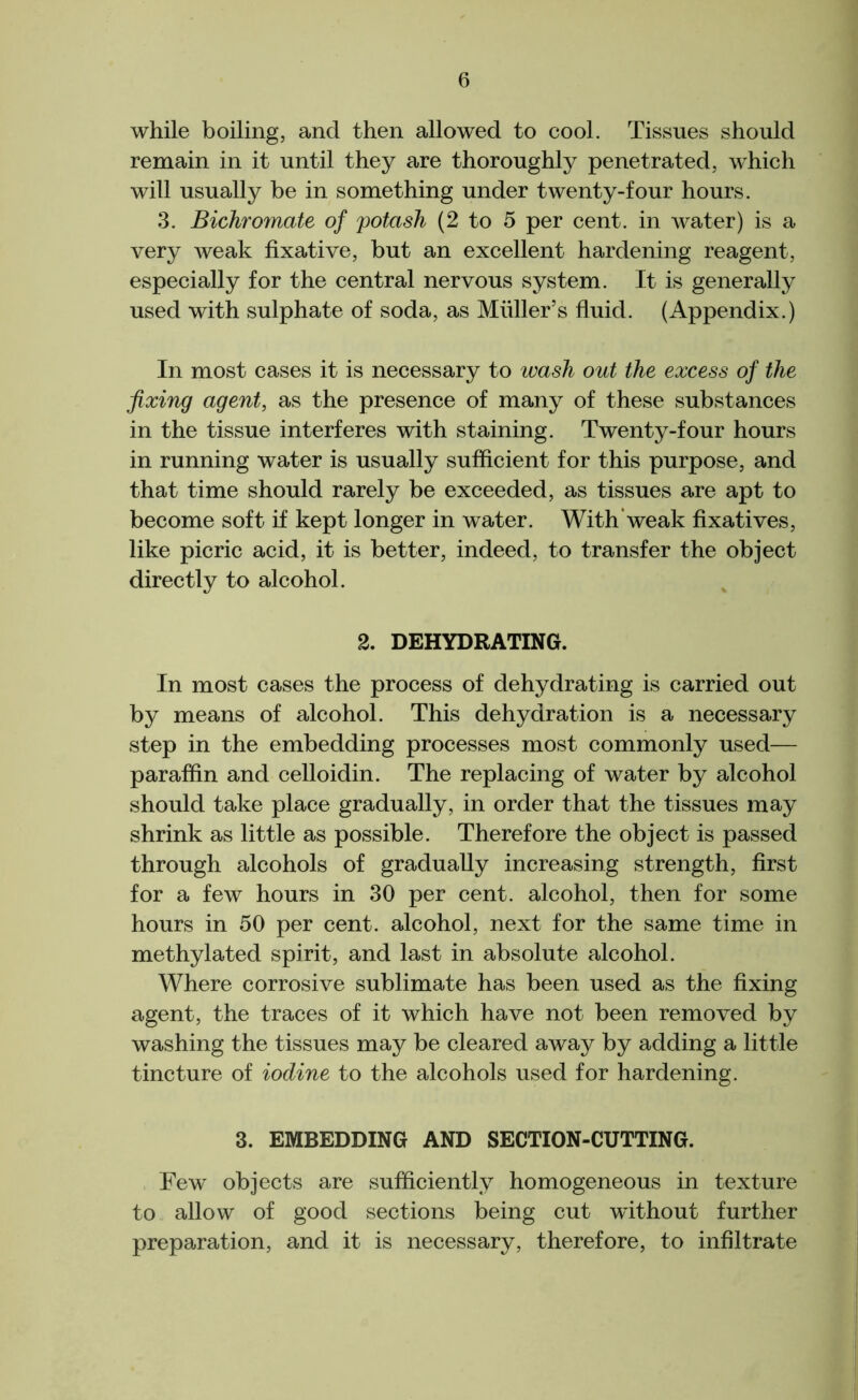 6 while boiling, and then allowed to cool. Tissues should remain in it until they are thoroughly penetrated, which will usually be in something under twenty-four hours. 3. Bichromate of potash (2 to 5 per cent, in water) is a very weak fixative, but an excellent hardening reagent, especially for the central nervous system. It is generally used with sulphate of soda, as Muller’s fluid. (Appendix.) In most cases it is necessary to wash out the excess of the fixing agent, as the presence of many of these substances in the tissue interferes with staining. Twenty-four hours in running water is usually sufficient for this purpose, and that time should rarely be exceeded, as tissues are apt to become soft if kept longer in water. With'weak fixatives, like picric acid, it is better, indeed, to transfer the object directly to alcohol. 2. DEHYDRATING. In most cases the process of dehydrating is carried out by means of alcohol. This dehydration is a necessary step in the embedding processes most commonly used— paraffin and celloidin. The replacing of water by alcohol should take place gradually, in order that the tissues may shrink as little as possible. Therefore the object is passed through alcohols of gradually increasing strength, first for a few hours in 30 per cent, alcohol, then for some hours in 50 per cent, alcohol, next for the same time in methylated spirit, and last in absolute alcohol. Where corrosive sublimate has been used as the fixing agent, the traces of it which have not been removed by washing the tissues may be cleared away by adding a little tincture of iodine to the alcohols used for hardening. 3. EMBEDDING AND SECTION-CUTTING. Few objects are sufficiently homogeneous in texture to allow of good sections being cut without further preparation, and it is necessary, therefore, to infiltrate