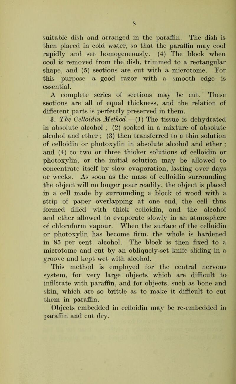 8 suitable dish and arranged in the paraffin. The dish is then placed in cold water, so that the paraffin may cool rapidly and set homogeneously. (4) The block when cool is removed from the dish, trimmed to a rectangular shape, and (5) sections are cut with a microtome. For this purpose a good razor with a smooth edge is essential. A complete series of sections may be cut. These sections are all of equal thickness, and the relation of different parts is perfectly preserved in them. 3. The Celloidin Method.—(1) The tissue is dehydrated in absolute alcohol ; (2) soaked in a mixture of absolute alcohol and ether ; (3) then transferred to a. thin solution of celloidin or photoxylin in absolute alcohol and ether ; and (4) to two or three thicker solutions of celloidin or photoxylin, or the initial solution may be allowed ta concentrate itself by slow evaporation, lasting over days or weeks. As soon as the mass of celloidin surrounding the object will no longer pour readily, the object is placed in a cell made by surrounding a block of wood with a strip of paper overlapping at one end, the cell thus formed filled with thick celloidin, and the alcohol and ether allowed to evaporate slowly in an atmosphere of chloroform vapour. When the surface of the celloidin or photoxylin has become firm, the whole is hardened in 85 per cent, alcohol. The block is then fixed to a microtome and cut by an obliquely-set knife sliding in a groove and kept wet with alcohol. This method is employed for the central nervous system, for very large objects which are difficult to infiltrate with paraffin, and for objects, such as bone and skin, which are so brittle as to make it difficult to cut them in paraffin. Objects embedded in celloidin may be re-embedded in paraffin and cut dry.