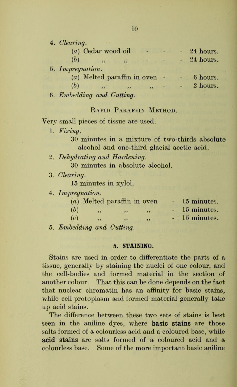 4. Clearing. (a) Cedar wood oil (b) 5. Impregnation. (a) Melted paraffin in oven (b) 6. Embedding and Cutting. 24 hours. 24 hours. 6 hours. 2 hours. Rapid Paraffin Method. Very small pieces of tissue are used. 1. Fixing. 30 minutes in a mixture of two-thirds absolute alcohol and one-third glacial acetic acid. 2. Dehydrating and Hardening. 30 minutes in absolute alcohol. 3. Clearing. 15 minutes in xylol. 4. Impregnation. (a) Melted paraffin in oven - 15 minutes. (b) ,, ,, ,, - 15 minutes. (c) „ ,, ,, - 15 minutes. 5. Embedding and Cutting. 5. STAINING. Stains are used in order to differentiate the parts of a tissue, generally by staining the nuclei of one colour, and the cell-bodies and formed material in the section of another colour. That this can be done depends on the fact that nuclear chromatin has an affinity for basic stains, while cell protoplasm and formed material generally take up acid stains. The difference between these two sets of stains is best seen in the aniline dyes, where basic stains are those salts formed of a colourless acid and a coloured base, while acid stains are salts formed of a coloured acid and a colourless base. Some of the more important basic aniline