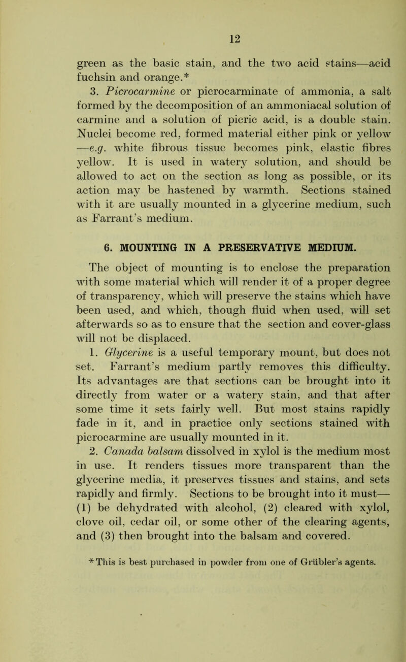 green as the basic stain, and the two acid stains—acid fuchsin and orange.* 3. Picrocarmine or picrocarminate of ammonia, a salt formed by the decomposition of an ammoniacal solution of carmine and a solution of picric acid, is a double stain. Nuclei become red, formed material either pink or yellow —e.g. white fibrous tissue becomes pink, elastic fibres yellow. It is used in watery solution, and should be allowed to act on the section as long as possible, or its action may be hastened by warmth. Sections stained with it are usually mounted in a glycerine medium, such as Farrant’s medium. 6. MOUNTING IN A PRESERVATIVE MEDIUM. The object of mounting is to enclose the preparation with some material which will render it of a proper degree of transparency, which will preserve the stains which have been used, and which, though fluid when used, will set afterwards so as to ensure that the section and cover-glass will not be displaced. 1. Glycerine is a useful temporary mount, but does not set. Farrant’s medium partly removes this difficulty. Its advantages are that sections can be brought into it directly from water or a watery stain, and that after some time it sets fairly well. But most stains rapidly fade in it, and in practice only sections stained with picrocarmine are usually mounted in it. 2. Canada balsam dissolved in xylol is the medium most in use. It renders tissues more transparent than the glycerine media, it preserves tissues and stains, and sets rapidly and firmly. Sections to be brought into it must— (1) be dehydrated with alcohol, (2) cleared with xylol, clove oil, cedar oil, or some other of the clearing agents, and (3) then brought into the balsam and covered. *This is best purchased in powder from one of Griibler’s agents.