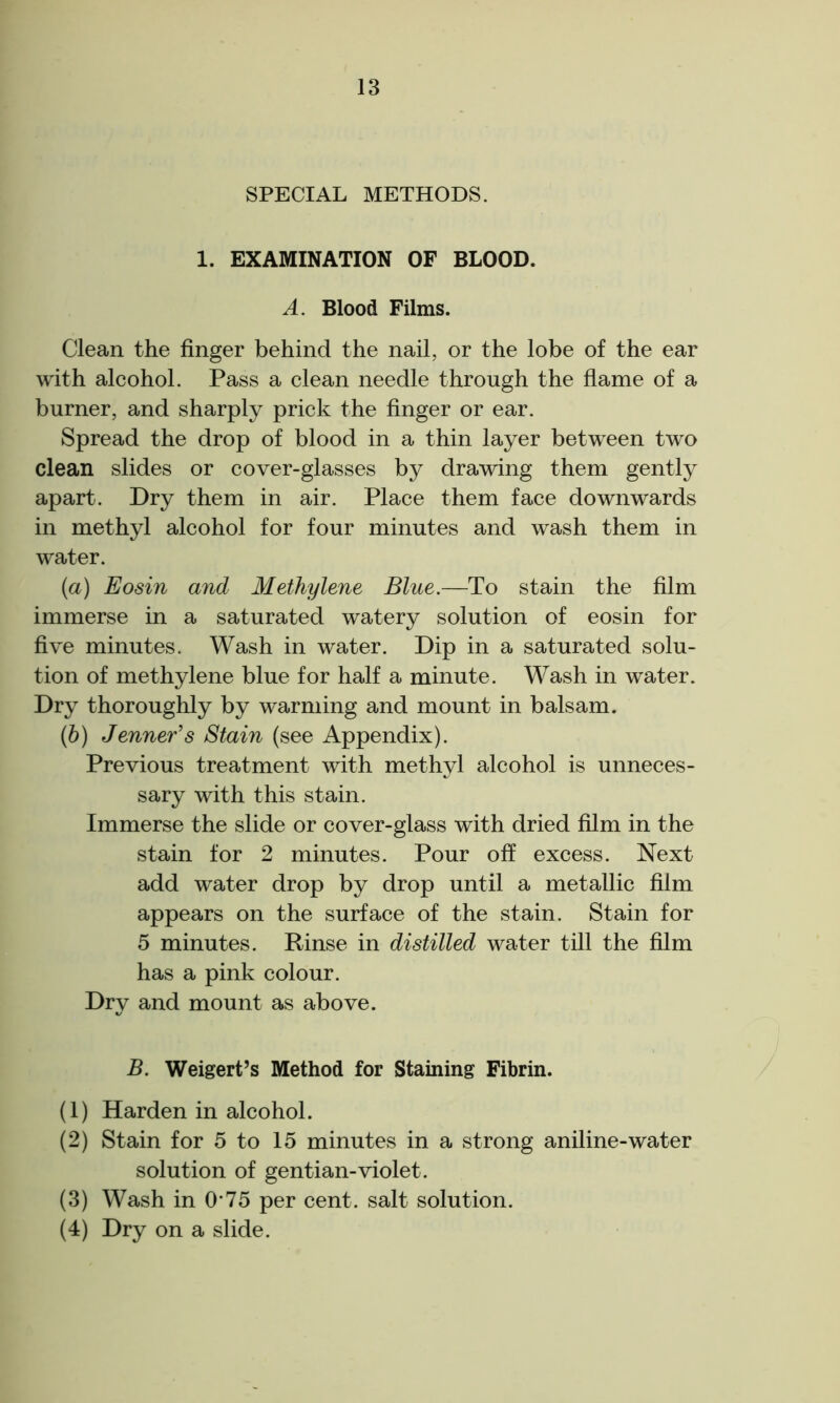 SPECIAL METHODS. 1. EXAMINATION OF BLOOD. A. Blood Films. Clean the finger behind the nail, or the lobe of the ear with alcohol. Pass a clean needle through the flame of a burner, and sharply prick the finger or ear. Spread the drop of blood in a thin layer between two clean slides or cover-glasses by drawing them gently apart. Dry them in air. Place them face downwards in methyl alcohol for four minutes and wash them in water. {a) Eosin and Methylene Blue— To stain the film immerse in a saturated watery solution of eosin for five minutes. Wash in water. Dip in a saturated solu- tion of methylene blue for half a minute. Wash in water. Dry thoroughly by warming and mount in balsam. (b) Jenner’s Stain (see Appendix). Previous treatment with methyl alcohol is unneces- sary with this stain. Immerse the slide or cover-glass with dried film in the stain for 2 minutes. Pour off excess. Next add water drop by drop until a metallic film appears on the surface of the stain. Stain for 5 minutes. Rinse in distilled water till the film has a pink colour. Dry and mount as above. B. Weigert’s Method for Staining Fibrin. (1) Harden in alcohol. (2) Stain for 5 to 15 minutes in a strong aniline-water solution of gentian-violet. (3) Wash in O’75 per cent, salt solution. (4) Dry on a slide.