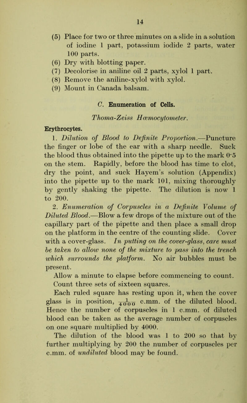 (5) Place for two or three minutes on a slide in a solution of iodine 1 part, potassium iodide 2 parts, water 100 parts. (6) Dry with blotting paper. (7) Decolorise in aniline oil 2 parts, xylol 1 part. (8) Remove the aniline-xylol with xylol. (9) Mount in Canada balsam. C. Enumeration of Cells. Thoma-Zeiss Hcemocytometer. Erythrocytes. 1. Dilution of Blood to Definite Proportion.—Puncture the finger or lobe of the ear with a sharp needle. Suck the blood thus obtained into the pipette up to the mark 0*5 on the stem. Rapidly, before the blood has time to clot, dry the point, and suck Hayem’s solution (Appendix) into the pipette up to the mark 101, mixing thoroughly by gently shaking the pipette. The dilution is now 1 to 200. 2. Enumeration of Corpuscles in a Definite Volume of Diluted Blood.—Blow a few drops of the mixture out of the capillary part of the pipette and then place a small drop on the platform in the centre of the counting slide. Cover with a cover-glass. In putting on the cover-glass, care must he taken to allow none of the mixture to pass into the trench which surrounds the platform. No air bubbles must be present. Allow a minute to elapse before commencing to count. Count three sets of sixteen squares. Each ruled square has resting upon it, when the cover glass is in position, 40V0 cmm* of the diluted blood. Hence the number of corpuscles in 1 c.mm. of diluted blood can be taken as the average number of corpuscles on one square multiplied by 4000. The dilution of the blood was 1 to 200 so that by further multiplying by 200 the number of corpuscles per c.mm. of undiluted blood ma3^ be found.