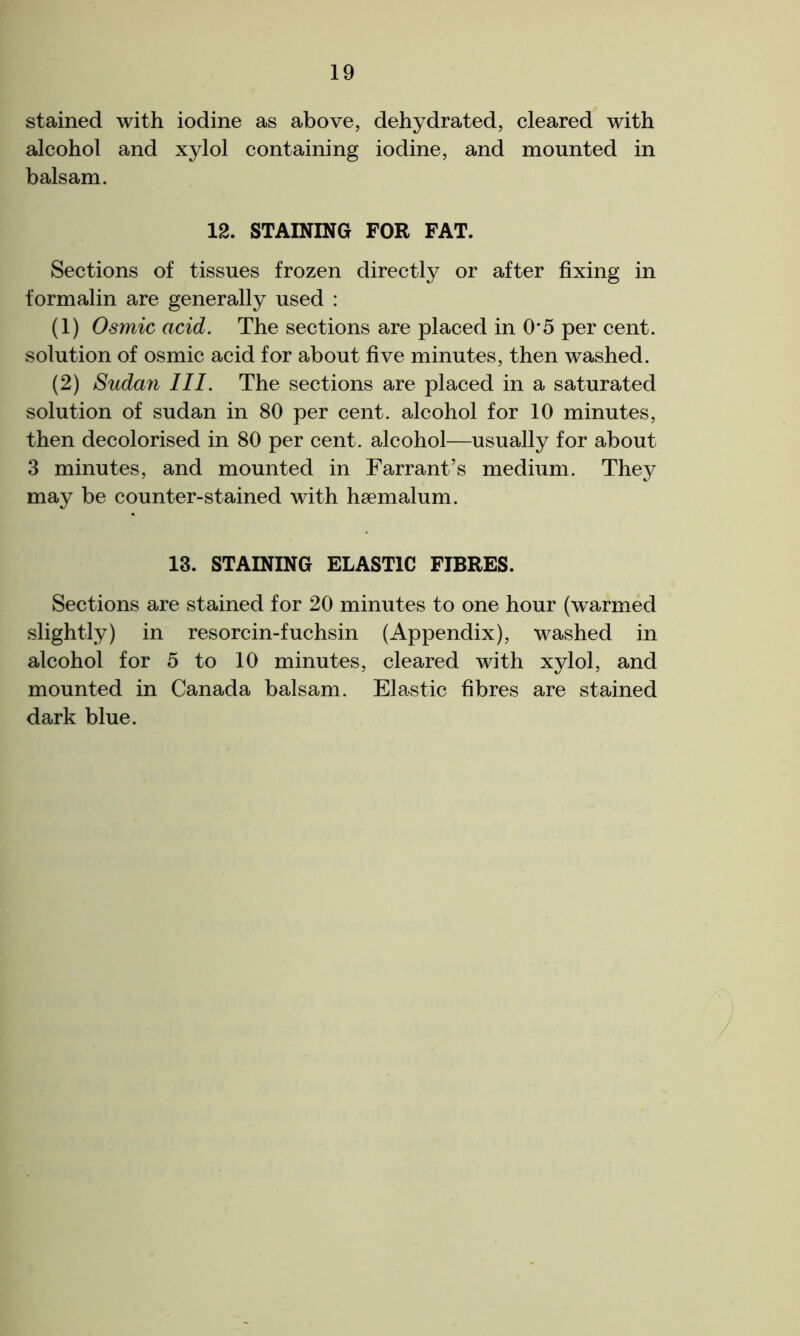 stained with iodine as above, dehydrated, cleared with alcohol and xylol containing iodine, and mounted in balsam. 12. STAINING FOR FAT. Sections of tissues frozen directly or after fixing in formalin are generally used : (1) Osmic acid. The sections are placed in 0*5 per cent, solution of osmic acid for about five minutes, then washed. (2) Sudan III. The sections are placed in a saturated solution of sudan in 80 per cent, alcohol for 10 minutes, then decolorised in 80 per cent, alcohol—usually for about 3 minutes, and mounted in Farrant’s medium. They may be counter-stained with hsemalum. 13. STAINING ELASTIC FIBRES. Sections are stained for 20 minutes to one hour (warmed slightly) in resorcin-fuchsin (Appendix), washed in alcohol for 5 to 10 minutes, cleared with xylol, and mounted in Canada balsam. Elastic fibres are stained dark blue.