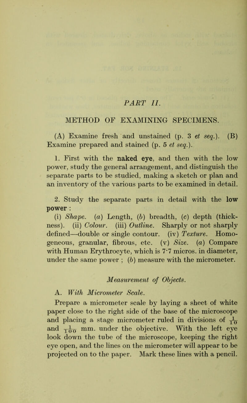 PART II. METHOD OF EXAMINING SPECIMENS. (A) Examine fresh and unstained (p. 3 et seq.). (B) Examine prepared and stained (p. 5 et seq.). 1. First with the naked eye, and then with the low power, study the general arrangement, and distinguish the separate parts to be studied, making a sketch or plan and an inventory of the various parts to be examined in detail. 2. Study the separate parts in detail with the low power : (i) Shape, (a) Length, (b) breadth, (c) depth (thick- ness). (ii) Colour, (iii) Outline. Sharply or not sharply defined—double or single contour, (iv) Texture. Homo- geneous, granular, fibrous, etc. (v) Size, {a) Compare with Human Erythrocyte, which is 7*7 micros, in diameter, under the same power ; (6) measure with the micrometer. Measurement of Objects. A. With Micrometer Scale. Prepare a micrometer scale by laying a sheet of white paper close to the right side of the base of the microscope and placing a stage micrometer ruled in divisions of ^ and mm. under the objective. With the left eye look down the tube of the microscope, keeping the right eye open, and the lines on the micrometer will appear to be projected on to the paper. Mark these lines with a pencil.