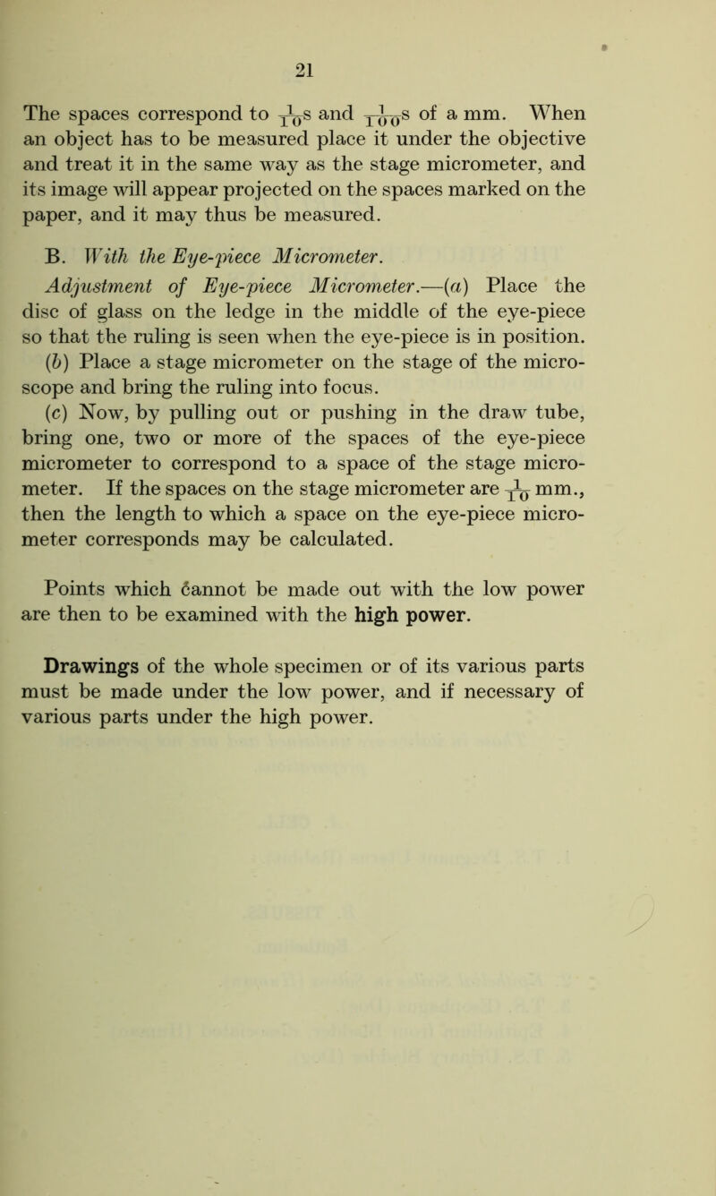 The spaces correspond to J^s and xios a mm- When an object has to be measured place it under the objective and treat it in the same way as the stage micrometer, and its image will appear projected on the spaces marked on the paper, and it may thus be measured. B. With the Eye-piece Micrometer. Adjustment of Eye-piece Micrometer.—(a) Place the disc of glass on the ledge in the middle of the eye-piece so that the ruling is seen when the eye-piece is in position. (b) Place a stage micrometer on the stage of the micro- scope and bring the ruling into focus. (c) Now, by pulling out or pushing in the draw tube, bring one, two or more of the spaces of the eye-piece micrometer to correspond to a space of the stage micro- meter. If the spaces on the stage micrometer are ^ mm., then the length to which a space on the eye-piece micro- meter corresponds may be calculated. Points which Cannot be made out with the low power are then to be examined with the high power. Drawings of the whole specimen or of its various parts must be made under the low power, and if necessary of various parts under the high power.