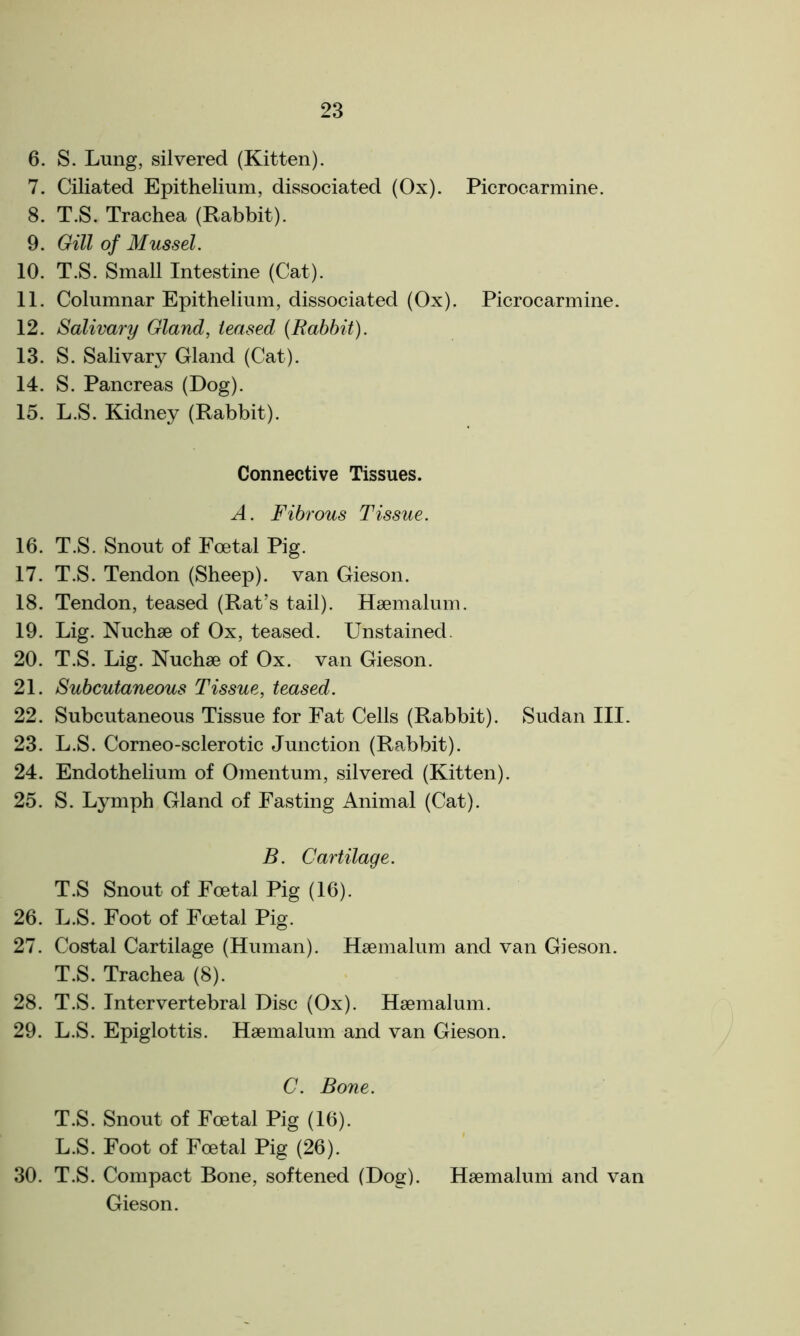 6. S. Lung, silvered (Kitten). 7. Ciliated Epithelium, dissociated (Ox). Picrocarmine. 8. T.S. Trachea (Rabbit). 9. Gill of Mussel. 10. T.S. Small Intestine (Cat). 11. Columnar Epithelium, dissociated (Ox). Picrocarmine. 12. Salivary Gland, teased (Rabbit). 13. S. Saliva^ Gland (Cat). 14. S. Pancreas (Dog). 15. L.S. Kidney (Rabbit). Connective Tissues. A. Fibrous Tissue. 16. T.S. Snout of Foetal Pig. 17. T.S. Tendon (Sheep), van Gieson. 18. Tendon, teased (Rat’s tail). Hsemalum. 19. Lig. Nuchse of Ox, teased. Unstained. 20. T.S. Lig. Nuchse of Ox. van Gieson. 21. Subcutaneous Tissue, teased. 22. Subcutaneous Tissue for Fat Cells (Rabbit). Sudan III. 23. L.S. Corneo-sclerotic Junction (Rabbit). 24. Endothelium of Omentum, silvered (Kitten). 25. S. Lymph Gland of Fasting Animal (Cat). B. Cartilage. T.S Snout of Foetal Pig (16). 26. L.S. Foot of Foetal Pig. 27. Costal Cartilage (Human). Hsemalum and van Gieson. T.S. Trachea (8). 28. T.S. Intervertebral Disc (Ox). Hsemalum. 29. L.S. Epiglottis. Hsemalum and van Gieson. C. Bone. T.S. Snout of Foetal Pig (16). L.S. Foot of Foetal Pig (26). 30. T.S. Compact Bone, softened (Dog). Hsemalum and van Gieson.