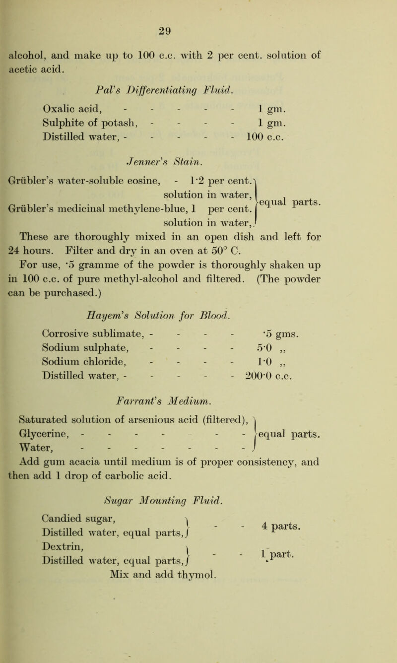 alcohol, and make up to 100 c.c. with 2 per cent, solution of acetic acid. Pal’s Differentiating Fluid. Oxalic acid, - - - - 1 gm. Sulphite of potash, 1 gm. Distilled water, ----- 100 c.c. Jenner’s Stain. equal parts. Grubler’s water-soluble eosine, - 1*2 per cent.^ solution in water, Grubler’s medicinal methylene-blue, 1 per cent. solution in water,. These are thoroughly mixed in an open dish and left for 24 hours. Filter and dry in an oven at 50° C. For use, *5 gramme of the powder is thoroughly shaken up in 100 c.c. of pure methyl-alcohol and filtered. (The powder can be purchased.) Hayem’s Solution for Blood. Corrosive sublimate, - - - *5 Sodium sulphate, - - 50 Sodium chloride, - - 10 Distilled water, - - - - 200*0 Farrant’s Medium. Saturated solution of arsenious acid (filtered), ^ Glycerine, - - - -equal parts. Water, - - - - - - - J Add gum acacia until medium is of proper consistency, and then add 1 drop of carbolic acid. Sugar Mounting Fluid. Candied sugar, ^ Distilled water, equal parts, J Dextrin, \ Distilled water, equal parts,/ Mix and add thymol. 4 parts. 1 part.