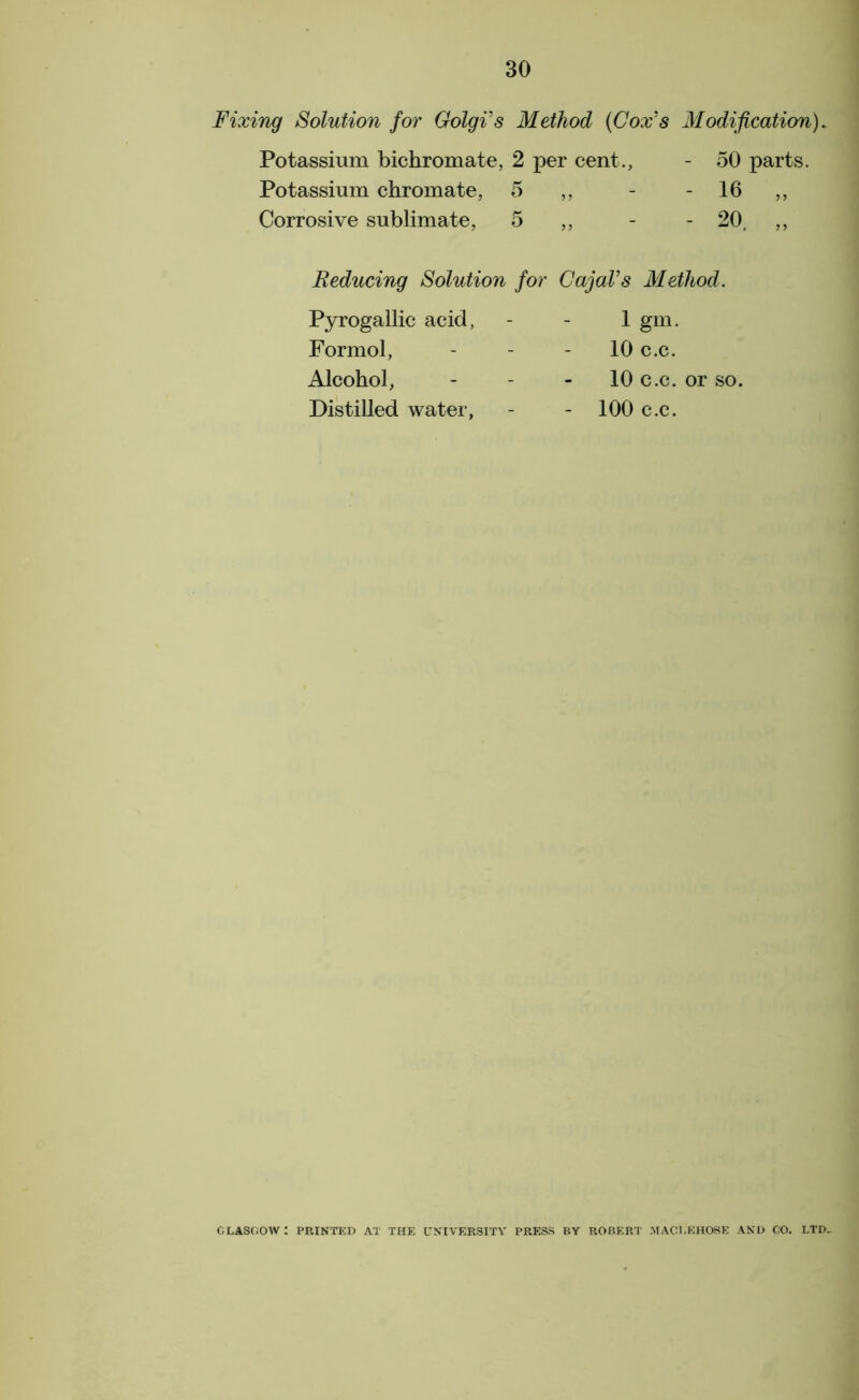 Fixing Solution for Golgi's Method (Cox's Modification). Potassium bichromate, 2 per cent., Potassium chromate, 5 ,, Corrosive sublimate, 5 „ 50 parts. 16 „ 20, „ Reducing Solution Pyrogallic acid, Formol, Alcohol, Distilled water, Cajal's Method. 1 gm. 10 c.c. 10 c.c. or so. - 100 c.c. for GLASGOW : PRINTED AT THE UNIVERSITY PRESS BY ROBERT MAC!I.EHOSE AND CO. LTD..