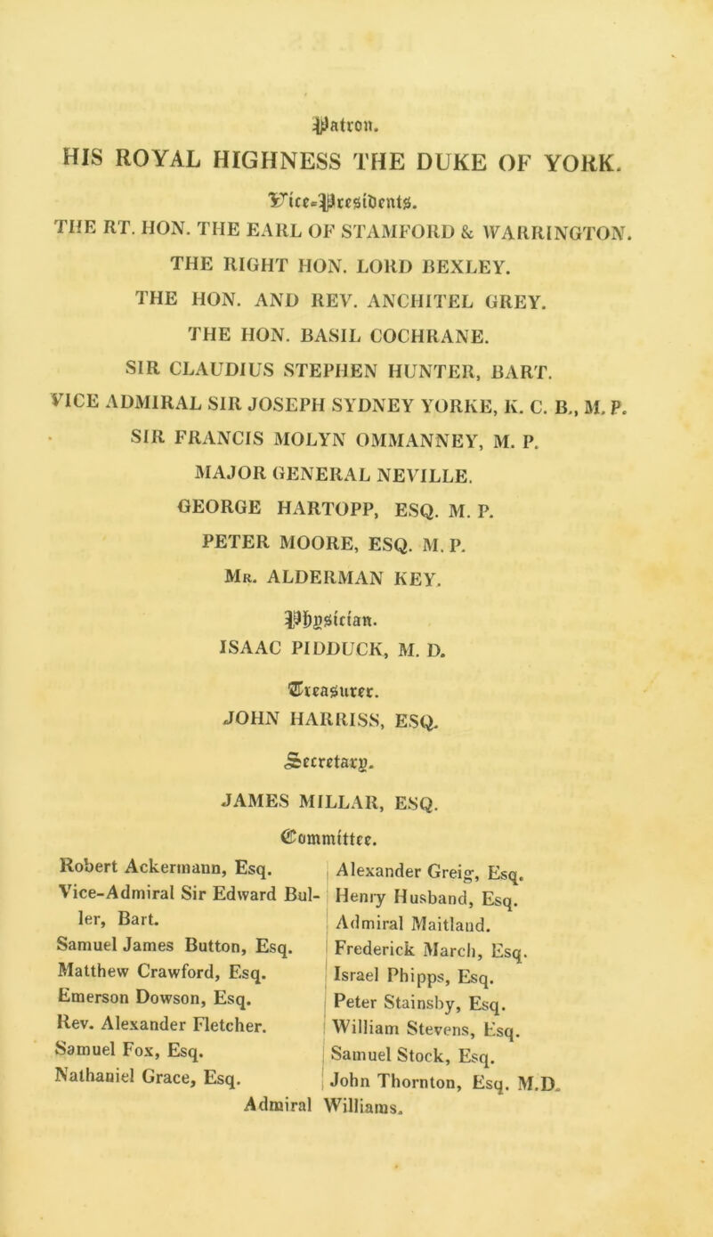 jD^atron. HIS ROYAL HIGHNESS THE DUKE OF YORK. THE RT. HON. THE EARL OF STAMFORD & WARRINGTON. THE RIGHT HOxN. LORD BEXLEY. THE HON. AND REV. ANCHITEL GREY. THE HON. BASIL COCHRANE. SIR CLAUDIUS STEPHEN HUNTER. BART. VICE ADMIRAL SIR JOSEPH SYDNEY YORKE, K. C. B., M. P. SIR FRANCIS MOLYN OMMANNEY, M. P. MAJOR GENERAL NEVILLE. GEORGE HARTOPP, ESQ. M. P. PETER MOORE, ESQ. M. P. Mr. ALDERMAN KEY. l^l^ggtctan. ISAAC PIDDUCK, M. D. JOHN HAIIRISS, ESQ. Secretary. JAMES MILLAR, ESQ. ©ommtttcc. Robert Ackermann, Esq. Vice-Admiral Sir Edward Bui ler, Bart. Samuel James Button, Esq. Matthew Crawford, Esq. Emerson Dowson, Esq. Rev. Alexander Fletcher. Samuel Fox, Esq. Nathaniel Grace, Esq. Admiral ! Alexander Greig-, Esq. Heniy Husband, Esq. Admiral Maitland. > Frederick March, Esq. Israel Phipps, Esq. Peter Stainsby, Esq. William Stevens, Esq. Samuel Stock, Esq. i John Thornton, Esq. M.D. Williams.