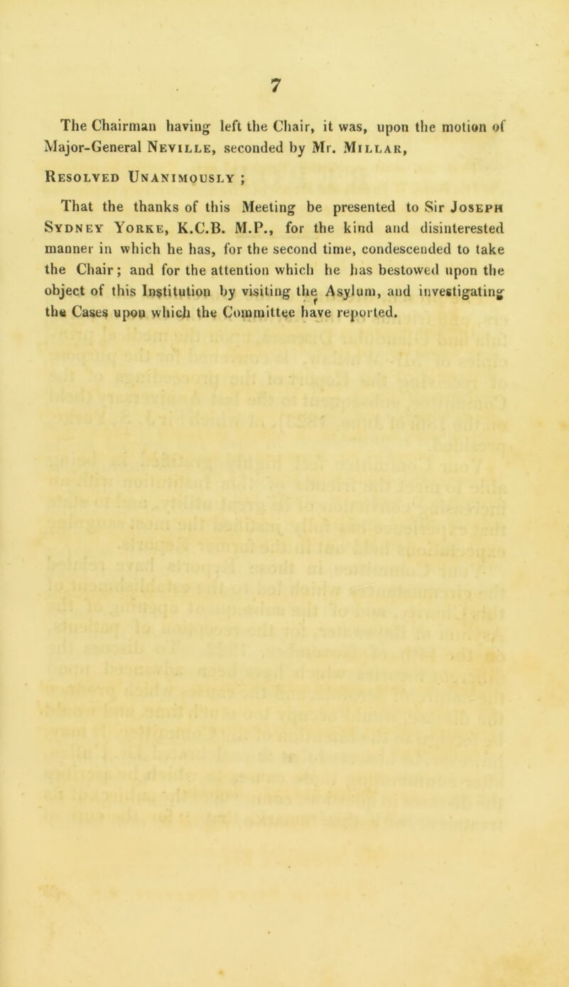 The Chairman having left the Cliair, it was, upon the motion of Major-General Neville, seconded by Mr. Millar, Resolved Unanimously ; That the thanks of this Meeting be presented to Sir Joseph Sydney Yorke, K.C.B. M.P., for the kind and disinterested manner in which he has, for the second time, condescended to take the Chair; and for the attention which he has bestowed upon the object of this Institution by visiting the Asylum, and investigating tho Cases upon which the Committee have reported.