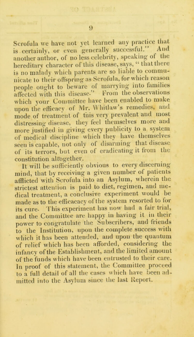 Scrofula we have not yet learned any practice that is certainly, or even generally successful. And another author, of no less celebrity, speaking'of the hereditary character ol this disease, says, “ thattheie is no malady which parents are so liable to commu- nicate to their offspring as Scrofula, for which reason people ought to beware of marrying into families affected with this disease.’ trom the observations which your Committee have been enabled to make upon the efiicacv of IVlr. VVhitlaw s remedies, and mode of treatment of tnis very prevalent and most distressing disease, they feel themselves more and more justified in giving every publicity to a system of medical discipline which lliey have themselves seen is capable, not only of disarming' that disease of its terrors, but even of eradicating it from the constitution altogether. It will be sufficiently obvious to every discerning- mind, that by receiving a given number of patients afflicted with Scroi'ula'into an Asylum, wherein the strictest attention is paid to diet, regimen, and me- dical treatment, a conclusive experiment would be made as to the efficacacy of the system resorted to for its cure* I'his experiment has now had a fair trial, and the Committee are happy in having it in their power to congratulate the Subscribers, and friends to the Institution, upon the complete success with which it has been attended, and upon the quantum of relief which has been afforded, considering the infancy of the Establishment, and the limited amount of the funds which have been entrusted to their care. In proof of this statement, the Committee proceed to a full detail of all the cases which have been ad- mitted into the Asylum since the last Iteport.
