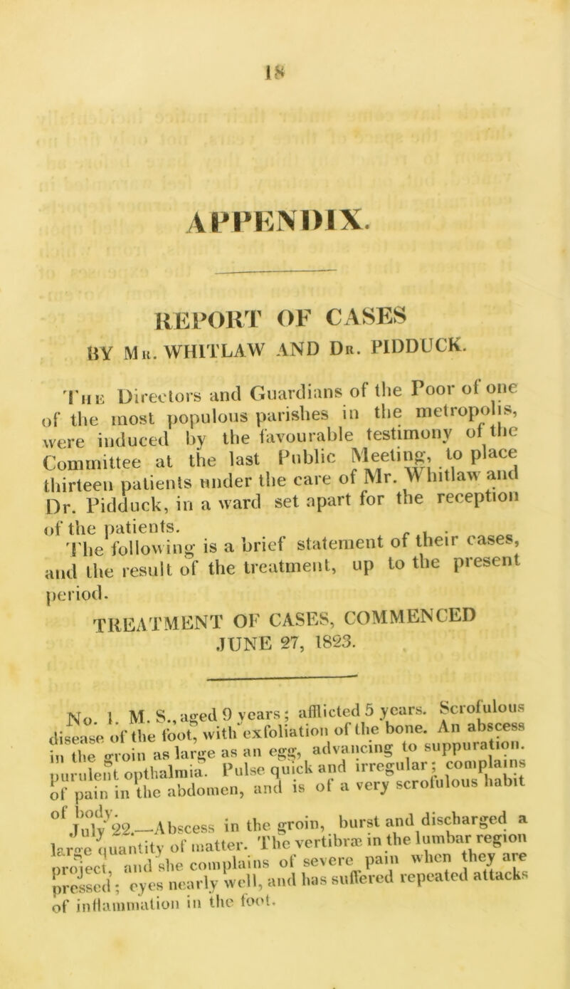 ATPENDIX. REPORT OF CASES BY Mu. WHITLAW AND Du. PIDDUCK. 'I'liii Directors and Guardians of the Poor of one of the most populous parishes in the metropo is, were induced hv the favourable testimony of the Committee at the last Public Meetinfr, to place thirteeii patients tinder the care of Mr. Whitlaw and Dr. Pidduck, in a ward set apart for the reception of the patients. r .1 • 'I'he following is a brief statement of their case., and the result of the treatment, up to the present period. TREATMENT OF CASES, COMMENCED JUNE 27, 1823. No 1 M.S.,ased9 years; afflicted 5 years. Scrofulous diseaJe of the foot, with exfoliation of the bone. An abscess in the oToin as large as an egg, advancing to suppuration, nurulent opthalniia. Pulse quick and irregular ; complains ol' pain in'the abdomen, and is of a very scrolulous habit ”^T*u*lv'22 ^Abscess in the eroin, burst and discharged a lar. nuanlitv of matter. Tlie vertibrm in the lumbar region nrolLi and she complains of severe pain when they are preised’; eyes nearly well, and has suffered repeated attacks of inllaniinatioii in the loot.