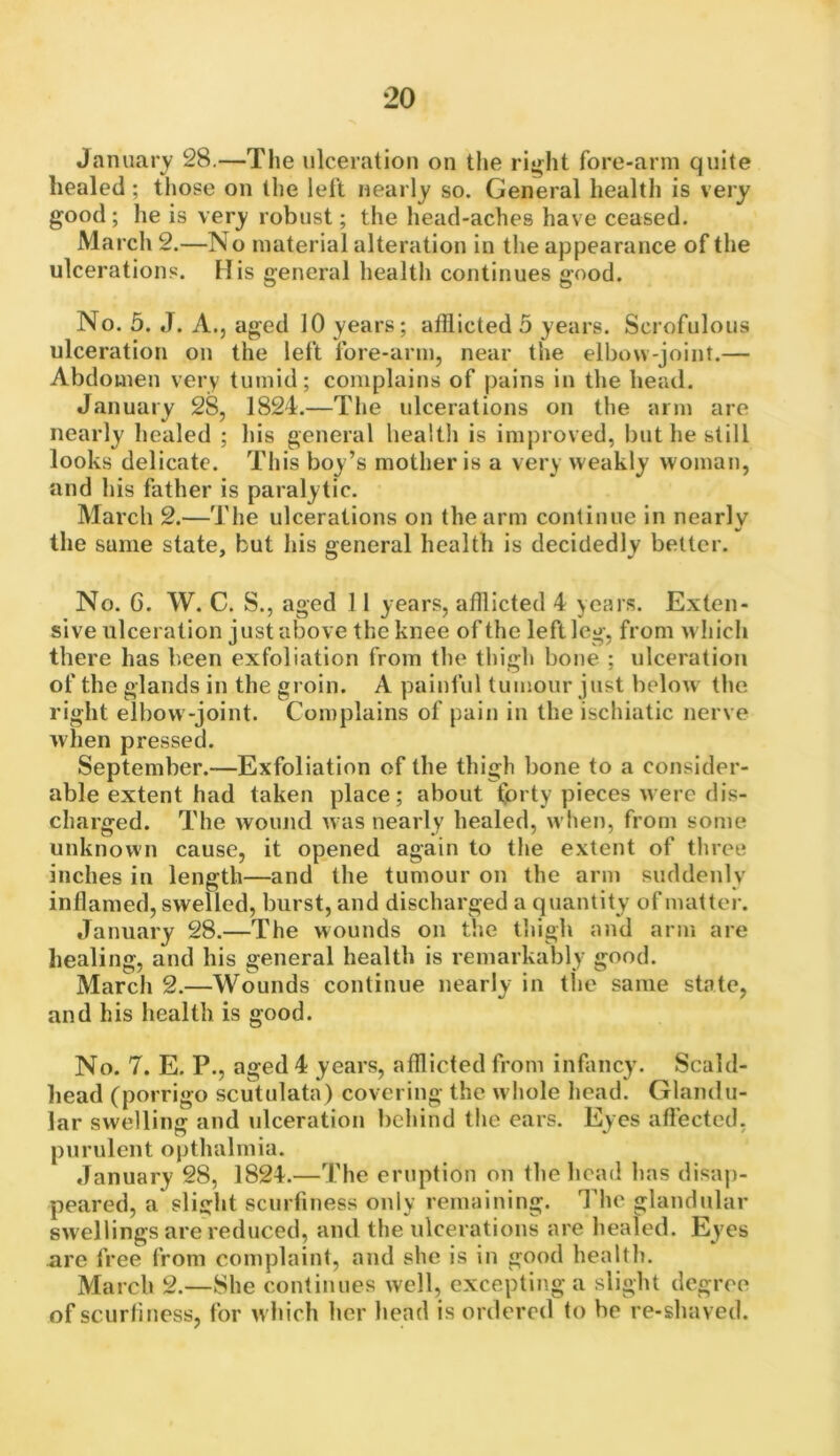 January' 28.—The ulceration on the right fore-arm quite healed ; those on the left nearly so. General health is very good; he is very robust; the head-aches have ceased. March 2.—No material alteration in the ajDpearance of the ulcerations. His general health continues good. No. 5. J. A., aged 10 years; afflicted 5 years. Scrofulous ulceration on the left fore-arm, near the elbow-joint.— Abdomen very tumid; complains of pains in the head. January 28, 1824.—The ulcerations on the arm are nearly healed ; his general healtli is improved, but he still looks delicate. This boy’s mother is a very weakly woman, and his father is paralytic. March 2.—Tlie ulcerations on the arm continue in nearly the same state, but his general health is decidedly better. No. 6. W. C. S., aged 11 years, afflicted 4 years. Exten- sive ulceration just above the knee of the left leg, from wliicli there has been exfoliation from the tlilgh bone ; ulceration of the glands in the gi oin. A painful tumour just below the right elbow-joint. Complains of pain in the ischiatic nerve when pressed. September.—Exfoliation of the thigh bone to a consider- able extent had taken place; about forty pieces were dis- charged. The woiuid was nearly healed, when, from some unknown cause, it opened again to the extent of three inches in length—and the tumour on the arm suddenly inflamed, swelled, burst, and discharged a quantity of matter. January 28.—The wounds on the thigh and arm are healing, and his general health is remarkably good. March 2.—Wounds continue nearly in the same state, and his health is good. No. 7. E. P., aged 4 years, afflicted from infancy. Scald- head (porrigo scutulata) covering the whole head. Glandu- lar swelling and ulceration behind the ears. Eyes affected, purulent opthalmia. January 28, 1824.—The eruption on the head has disap- peared, a slight scurfiness only remaining. The glandular swellings are reduced, and the idcerations are healed. Eyes ure free from complaint, and she is in good health. March 2.—She continues well, excepting a slight degree of scurfiness, for w hich her head is ordered to be re-shaved.