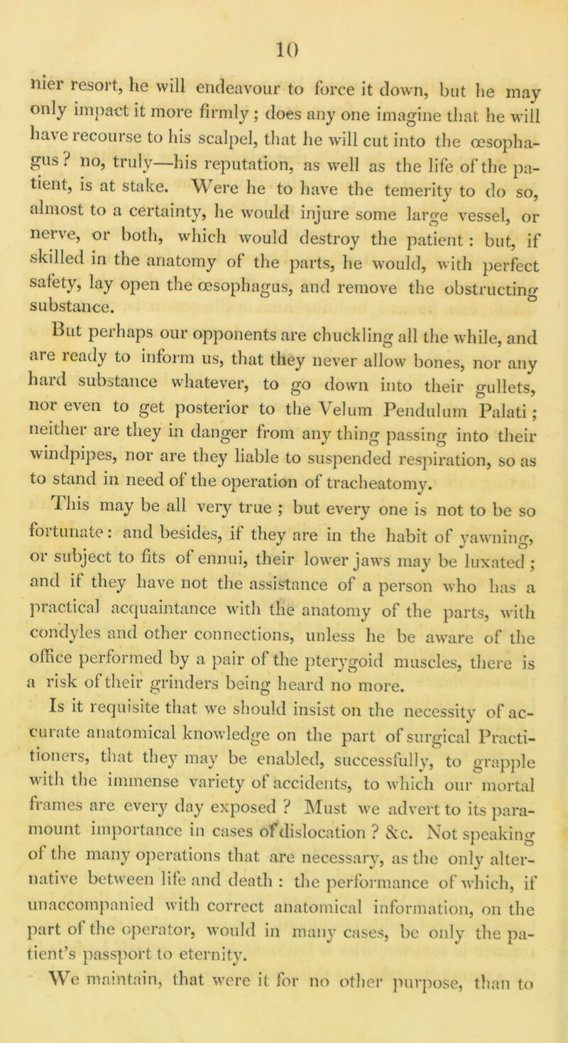 nier resort, he will endeavour to force it down, but lie may only impact it more firmly; does any one imagine that he will have recourse to his scalpel, that he will cut into the oesopha- gus ? no, truly—his reputation, as well as the life of the pa- tient, is at stake. Were he to have the temerity to do so, almost to a certainty, he would injure some large vessel, or nerve, or both, which would destroy the patient: but, if skilled in the anatomy of the parts, he would, with perfect safety, lay open the oesophagus, and remove the obstructin'*- substance. But peihaps our opponents are chuckling all the while, and »vi e leady to inform us, that they never allow bones, nor any hard substance whatever, to go down into their gullets, nor even to get posterior to the Velum Pendulum Palati; neither are they in danger from any thing passing into then- windpipes, nor are they liable to suspended respiration, so as to stand in need of the operation of tracheatomy. 1 his may be all very true ; but every one is not to be so foi tunate: and besides, it they are in the habit of yawning, or subject to fits ot ennui, their lower jaws may be luxated ; and if they have not the assistance of a person who has a practical acquaintance with the anatomy of the parts, with condyles and other connections, unless he be aware of the office performed by a pair of the pterygoid muscles, there is a risk of their grinders being heard no more. Is it requisite that we should insist on the necessity of ac- curate anatomical knowledge on the part of surgical Practi- tioners, that they may be enabled, successfully, to grapple with the immense variety of accidents, to which our mortal frames are every day exposed ? Must we advert to its para- mount importance in cases of dislocation ? &c. Not speaking of the many operations that are necessary, as the only alter- native between life and death : the performance of which, if unaccompanied with correct anatomical information, on the part of the operator, would in many cases, be only the pa- tient’s passport to eternity. We maintain, that were it for no other purpose, than to