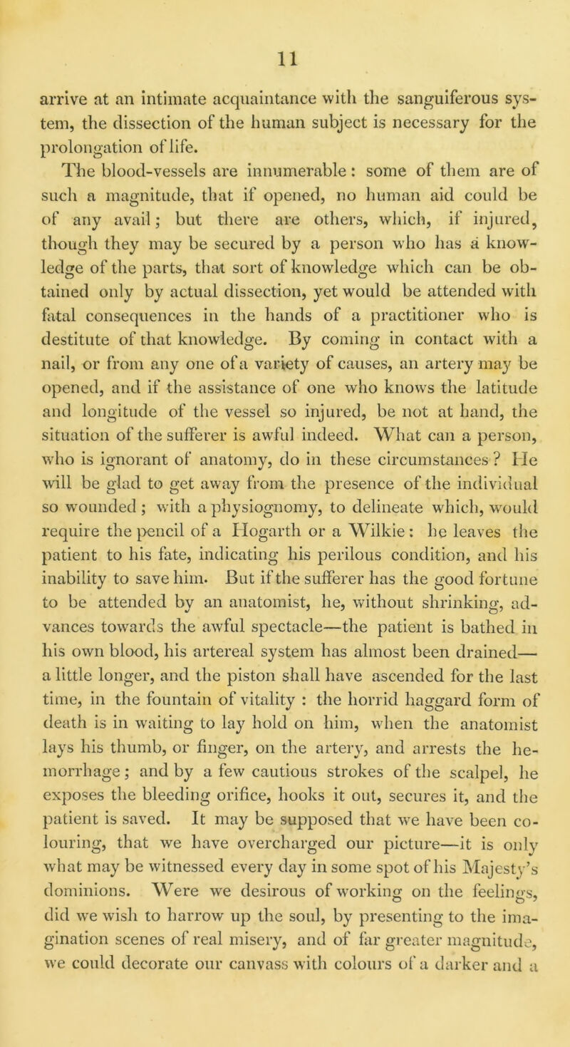 arrive at an intimate acquaintance with the sanguiferous sys- tem, the dissection of the human subject is necessary for the prolongation of life. The blood-vessels are innumerable: some of them are of such a magnitude, that if opened, no human aid could be of any avail; but there are others, which, if injured, though they may be secured by a person who has a know- ledge of the parts, that sort of knowledge which can be ob- tained only by actual dissection, yet would be attended with fatal consequences in the hands of a practitioner who is destitute of that knowledge. By coming in contact with a nail, or from any one of a variety of causes, an artery may be opened, and if the assistance of one who knows the latitude and longitude of the vessel so injured, be not at hand, the situation of the sufferer is awful indeed. What can a person, who is ignorant of anatomy, do in these circumstances ? He will be glad to get away from the presence of the individual so wounded ; with a physiognomy, to delineate which, would require the pencil of a Hogarth or a Wilkie: he leaves the patient to his fate, indicating his perilous condition, and his inability to save him. But if the sufferer has the good fortune to be attended by an anatomist, he, without shrinking, ad- vances towards the awful spectacle—the patient is bathed in his own blood, his artereal system has almost been drained— a little longer, and the piston shall have ascended for the last time, in the fountain of vitality : the horrid haggard form of death is in waiting to lay hold on him, when the anatomist lays his thumb, or finger, on the artery, and arrests the he- morrhage ; and by a few cautious strokes of the scalpel, he exposes the bleeding orifice, hooks it out, secures it, and the patient is saved. It may be supposed that we have been co- louring, that we have overcharged our picture—it is only what may be witnessed every day in some spot of his Majesty’s dominions. Were we desirous of working on the feelings, did wre wish to harrow up the soul, by presenting to the ima- gination scenes of real misery, and of far greater magnitude, we could decorate our canvass with colours of a darker and a